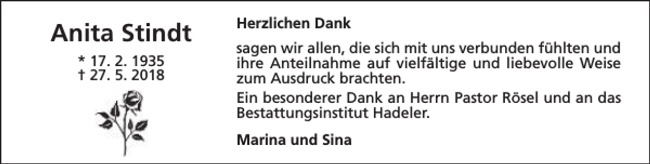 <p>Anita Stindt<br />* 17. 2. 1935<br />† 27. 5. 2018</p><p>Herzlichen Dank<br />sagen wir allen, die sich mit uns verbunden fühlten und<br />ihre Anteilnahme auf vielfältige und liebevolle Weise<br />zum Ausdruck brachten.<br />Ein besonderer Dank an Herrn Pastor Rösel und an das<br />Bestattungsinstitut Hadeler.<br />Marina und Sina</p>