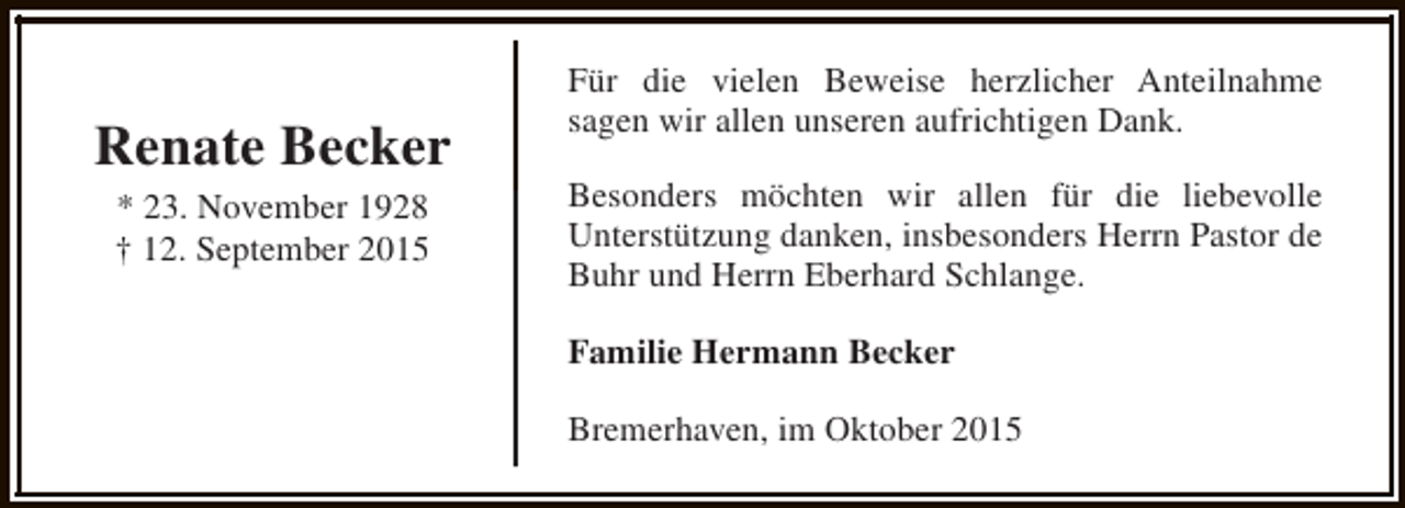 <p>Renate Becker<br />* 23. November 1928<br />† 12. September 2015</p><p>Für die vielen Beweise herzlicher Anteilnahme<br />sagen wir allen unseren aufrichtigen Dank.<br />Besonders möchten wir allen für die liebevolle<br />Unterstützung danken, insbesonders Herrn Pastor de<br />Buhr und Herrn Eberhard Schlange.<br />Familie Hermann Becker<br />Bremerhaven, im Oktober 2015</p>