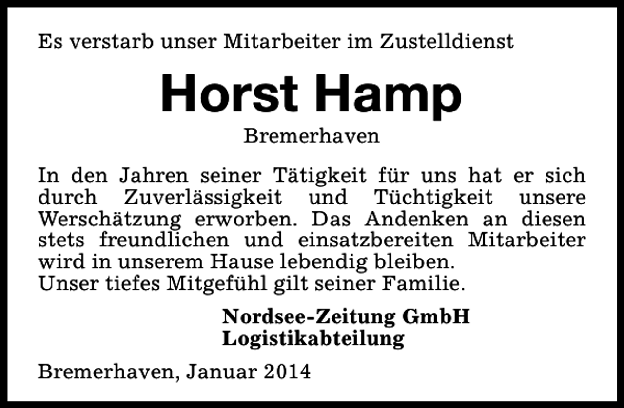 <p>Es verstarb unser Mitarbeiter im Zustelldienst</p><p>Horst Hamp<br />Bremerhaven</p><p>In den Jahren seiner Tätigkeit für uns hat er sich<br />durch Zuverlässigkeit und Tüchtigkeit unsere<br />Werschätzung erworben. Das Andenken an diesen<br />stets freundlichen und einsatzbereiten Mitarbeiter<br />wird in unserem Hause lebendig bleiben.<br />Unser tiefes Mitgefühl gilt seiner Familie.<br />Nordsee-Zeitung GmbH<br />Logistikabteilung<br />Bremerhaven, Januar 2014</p>