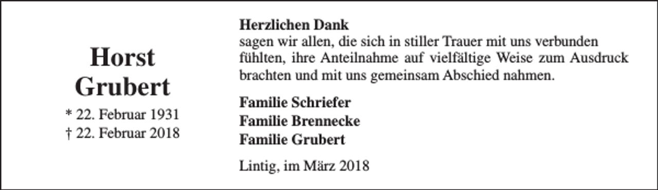 <p>Horst<br />Grubert<br />* 22. Februar 1931<br />† 22. Februar 2018</p><p>Herzlichen Dank<br />sagen wir allen, die sich in stiller Trauer mit uns verbunden<br />fühlten, ihre Anteilnahme auf vielfältige Weise zum Ausdruck<br />brachten und mit uns gemeinsam Abschied nahmen.<br />Familie Schriefer<br />Familie Brennecke<br />Familie Grubert<br />Lintig, im März 2018</p>