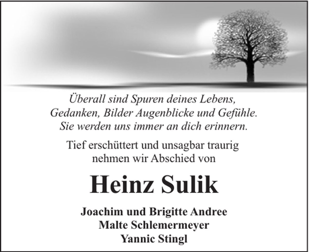 <p>Überall sind Spuren deines Lebens,<br />Gedanken, Bilder Augenblicke und Gefühle.<br />Sie werden uns immer an dich erinnern.<br />Tief erschüttert und unsagbar traurig<br />nehmen wir Abschied von</p><p>Heinz Sulik<br />Joachim und Brigitte Andree<br />Malte Schlemermeyer<br />Yannic Stingl</p>