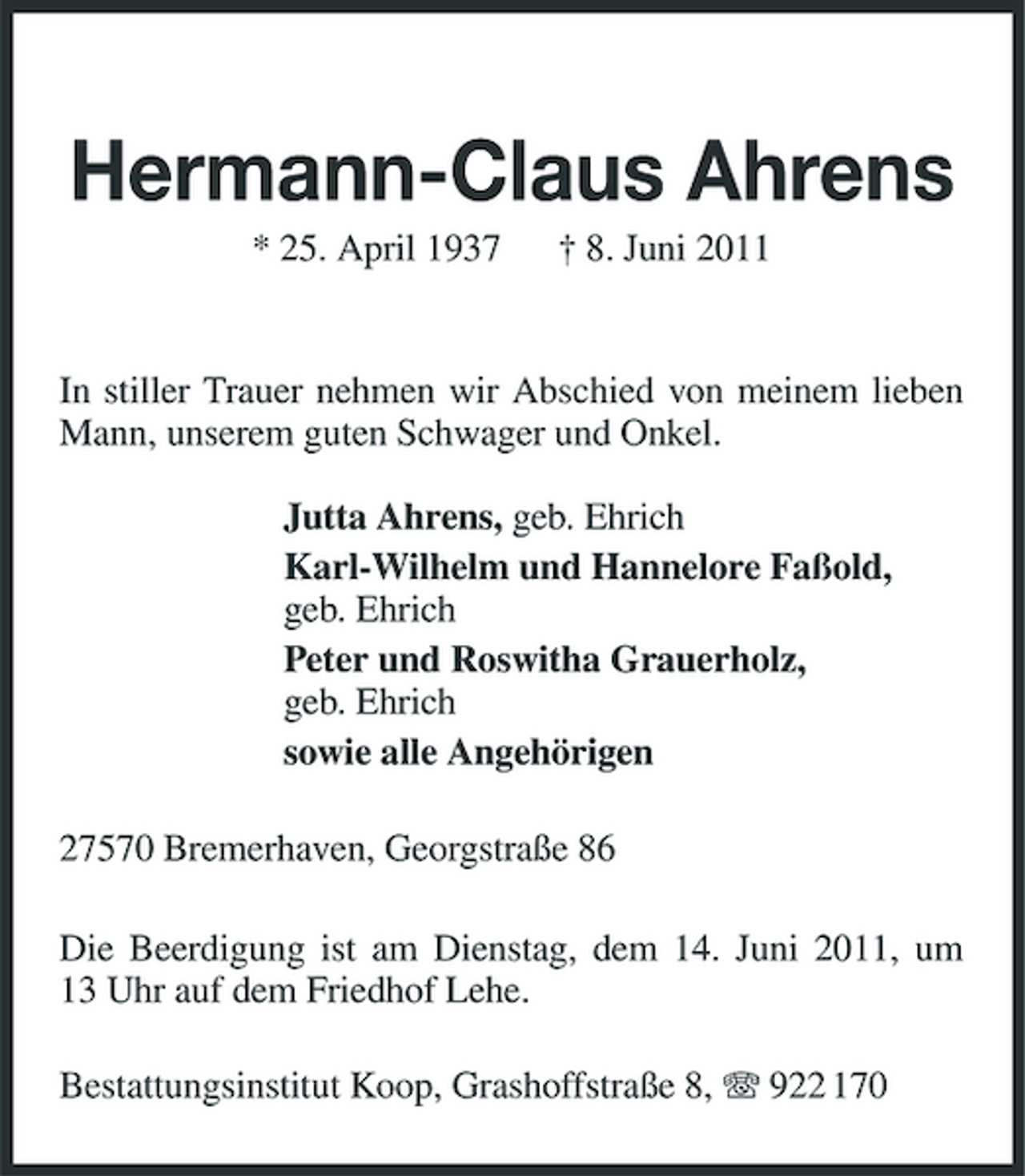 <p>Hermann-Claus Ahrens<br />* 25. April 1937 † 8. Juni 2011 In stiller Trauer nehmen wir Abschied von meinem lieben Mann, unserem guten Schwager und Onkel. Jutta Ahrens, geb. Ehrich Karl-Wilhelm und Hannelore Faßold, geb. Ehrich Peter und Roswitha Grauerholz, geb. Ehrich sowie alle Angehörigen 27570 Bremerhaven, Georgstraße 86 Die Beerdigung ist am Dienstag, dem 14. Juni 2011, um 13 Uhr auf dem Friedhof Lehe. Bestattungsinstitut Koop, Grashoffstraße 8, 922 170</p>