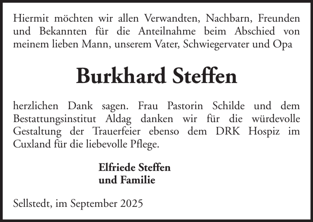 <p>Hiermit möchten wir allen Verwandten, Nachbarn, Freunden<br />und Bekannten für die Anteilnahme beim Abschied von<br />meinem lieben Mann, unserem Vater, Schwiegervater und Opa</p><p>Burkhard Steffen<br />herzlichen Dank sagen. Frau Pastorin Schilde und dem<br />Bestattungsinstitut Aldag danken wir für die würdevolle<br />Gestaltung der Trauerfeier ebenso dem DRK Hospiz im<br />Cuxland für die liebevolle Pflege.<br />Elfriede Steffen<br />und Familie<br />Sellstedt, im September 2025</p>
