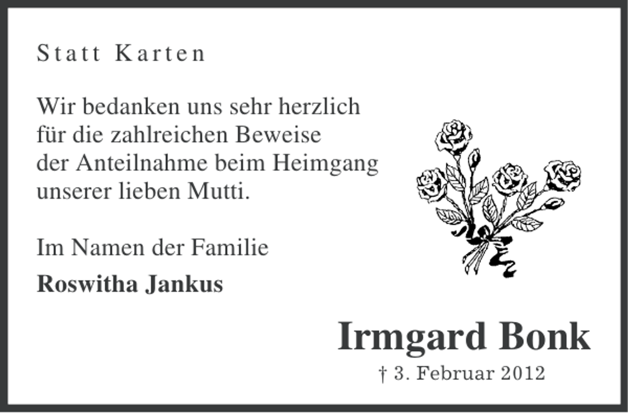 <p>Statt Karten<br />Wir bedanken uns sehr herzlich<br />für die zahlreichen Beweise<br />der Anteilnahme beim Heimgang<br />unserer lieben Mutti.<br />Im Namen der Familie<br />Roswitha Jankus</p><p>Irmgard Bonk<br />† 3. Februar 2012</p>
