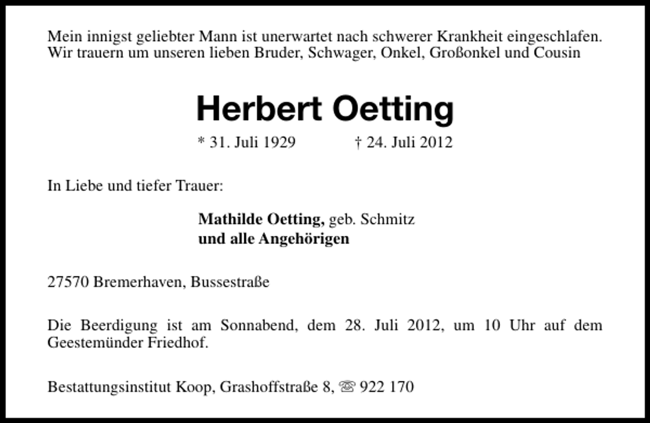 <p>Mein innigst geliebter Mann ist unerwartet nach schwerer Krankheit eingeschlafen.<br />Wir trauern um unseren lieben Bruder, Schwager, Onkel, Großonkel und Cousin</p><p>Herbert Oetting<br />* 31. Juli 1929</p><p>† 24. Juli 2012</p><p>In Liebe und tiefer Trauer:<br />Mathilde Oetting, geb. Schmitz<br />und alle Angehörigen<br />27570 Bremerhaven, Bussestraße<br />Die Beerdigung ist am Sonnabend, dem 28. Juli 2012, um 10 Uhr auf dem<br />Geestemünder Friedhof.<br />Bestattungsinstitut Koop, Grashoffstraße 8, s 922 170</p>