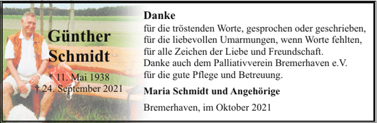 <p>Danke</p><p>Günther<br />Schmidt<br />* 11. Mai 1938<br />† 24. September 2021</p><p>für die tröstenden Worte, gesprochen oder geschrieben,<br />für die liebevollen Umarmungen, wenn Worte fehlten,<br />für alle Zeichen der Liebe und Freundschaft.<br />Danke auch dem Palliativverein Bremerhaven e.V.<br />für die gute Pflege und Betreuung.<br />Maria Schmidt und Angehörige<br />Bremerhaven, im Oktober 2021</p>