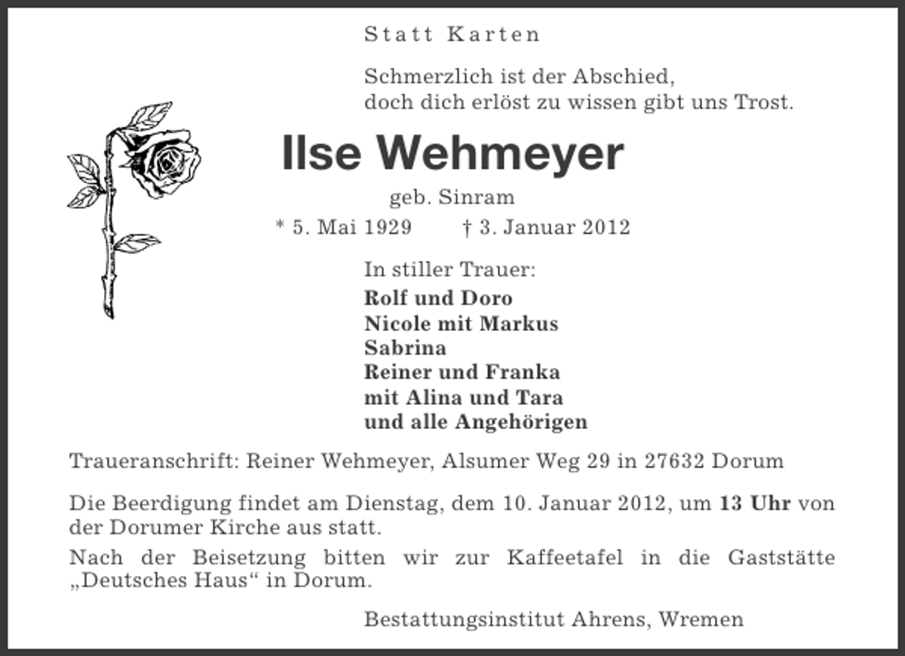 <p>Statt Karten<br />Schmerzlich ist der Abschied,<br />doch dich erlöst zu wissen gibt uns Trost.</p><p>Ilse Wehmeyer<br />geb. Sinram<br />* 5. Mai 1929<br />† 3. Januar 2012<br />In stiller Trauer:<br />Rolf und Doro<br />Nicole mit Markus<br />Sabrina<br />Reiner und Franka<br />mit Alina und Tara<br />und alle Angehörigen<br />Traueranschrift: Reiner Wehmeyer, Alsumer Weg 29 in 27632 Dorum<br />Die Beerdigung findet am Dienstag, dem 10. Januar 2012, um 13 Uhr von<br />der Dorumer Kirche aus statt.<br />Nach der Beisetzung bitten wir zur Kaffeetafel in die Gaststätte<br />„Deutsches Haus“ in Dorum.<br />Bestattungsinstitut Ahrens, Wremen</p>