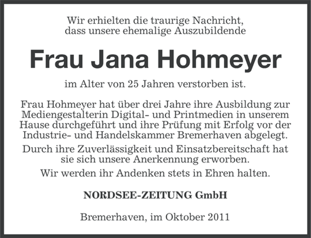 <p>Wir erhielten die traurige Nachricht,<br />dass unsere ehemalige Auszubildende</p><p>Frau Jana Hohmeyer<br />im Alter von 25 Jahren verstorben ist.<br />Frau Hohmeyer hat über drei Jahre ihre Ausbildung zur<br />Mediengestalterin Digital- und Printmedien in unserem<br />Hause durchgeführt und ihre Prüfung mit Erfolg vor der<br />Industrie- und Handelskammer Bremerhaven abgelegt.<br />Durch ihre Zuverlässigkeit und Einsatzbereitschaft hat<br />sie sich unsere Anerkennung erworben.<br />Wir werden ihr Andenken stets in Ehren halten.<br />NORDSEE-ZEITUNG GmbH<br />Bremerhaven, im Oktober 2011</p>