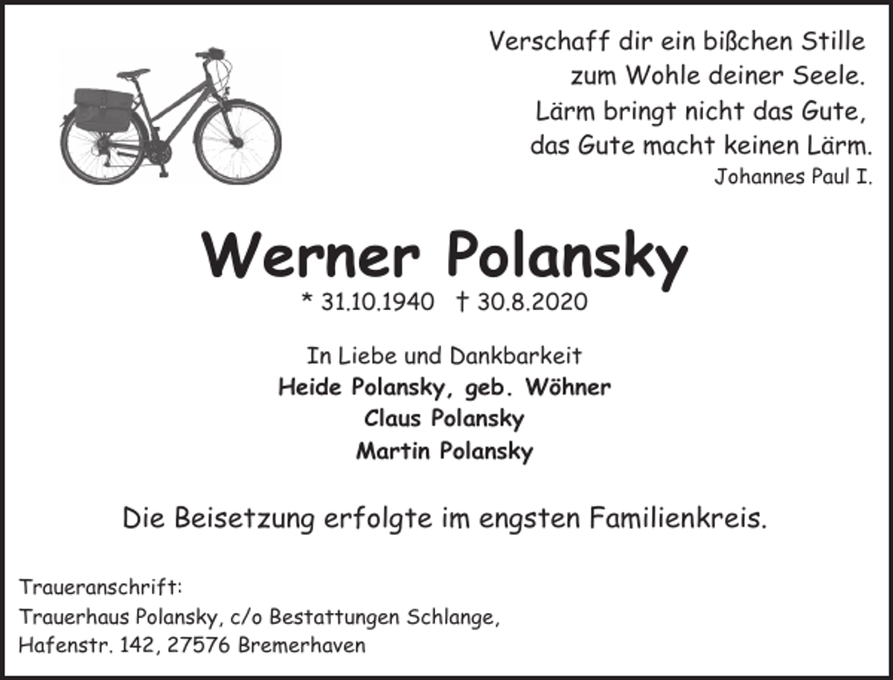 <p>Verschaff dir ein bißchen Stille<br />zum Wohle deiner Seele.<br />Lärm bringt nicht das Gute,<br />das Gute macht keinen Lärm.<br />Johannes Paul I.</p><p>Werner Polansky<br />* 31.10.1940 † 30.8.2020</p><p>In Liebe und Dankbarkeit<br />Heide Polansky, geb. Wöhner<br />Claus Polansky<br />Martin Polansky</p><p>Die Beisetzung erfolgte im engsten Familienkreis.<br />Traueranschrift:<br />Trauerhaus Polansky, c/o Bestattungen Schlange,<br />Hafenstr. 142, 27576 Bremerhaven</p>