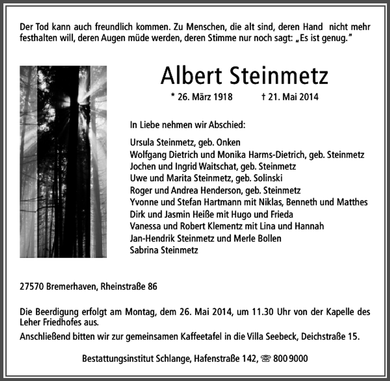<p>Der Tod kann auch freundlich kommen. Zu Menschen, die alt sind, deren Hand nicht mehr<br />festhalten will, deren Augen müde werden, deren Stimme nur noch sagt: „Es ist genug.“</p><p>Albert Steinmetz<br />* 26. März 1918</p><p>† 21. Mai 2014</p><p>In Liebe nehmen wir Abschied:<br />Ursula Steinmetz, geb. Onken<br />Wolfgang Dietrich und Monika Harms-Dietrich, geb. Steinmetz<br />Jochen und Ingrid Waitschat, geb. Steinmetz<br />Uwe und Marita Steinmetz, geb. Solinski<br />Roger und Andrea Henderson, geb. Steinmetz<br />Yvonne und Stefan Hartmann mit Niklas, Benneth und Matthes<br />Dirk und Jasmin Heiße mit Hugo und Frieda<br />Vanessa und Robert Klementz mit Lina und Hannah<br />Jan-Hendrik Steinmetz und Merle Bollen<br />Sabrina Steinmetz<br />27570 Bremerhaven, Rheinstraße 86<br />Die Beerdigung erfolgt am Montag, dem 26. Mai 2014, um 11.30 Uhr von der Kapelle des<br />Leher Friedhofes aus.<br />Anschließend bitten wir zur gemeinsamen Kaffeetafel in die Villa Seebeck, Deichstraße 15.<br />Bestattungsinstitut Schlange, Hafenstraße 142,  800 9000</p>
