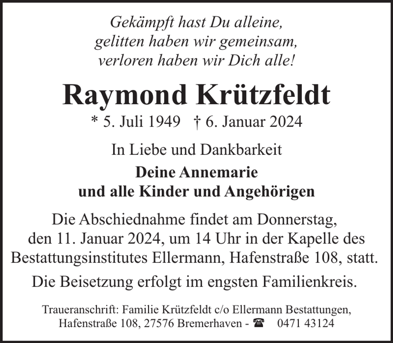 <p>Gekämpft hast Du alleine,<br />gelitten haben wir gemeinsam,<br />verloren haben wir Dich alle!</p><p>Raymond Krützfeldt<br />* 5. Juli 1949 † 6. Januar 2024</p><p>In Liebe und Dankbarkeit<br />Deine Annemarie<br />und alle Kinder und Angehörigen<br />Die Abschiednahme findet am Donnerstag,<br />den 11. Januar 2024, um 14 Uhr in der Kapelle des<br />Bestattungsinstitutes Ellermann, Hafenstraße 108, statt.<br />Die Beisetzung erfolgt im engsten Familienkreis.<br />Traueranschrift: Familie Krützfeldt c/o Ellermann Bestattungen,<br />Hafenstraße 108, 27576 Bremerhaven - ( 0471 43124</p>