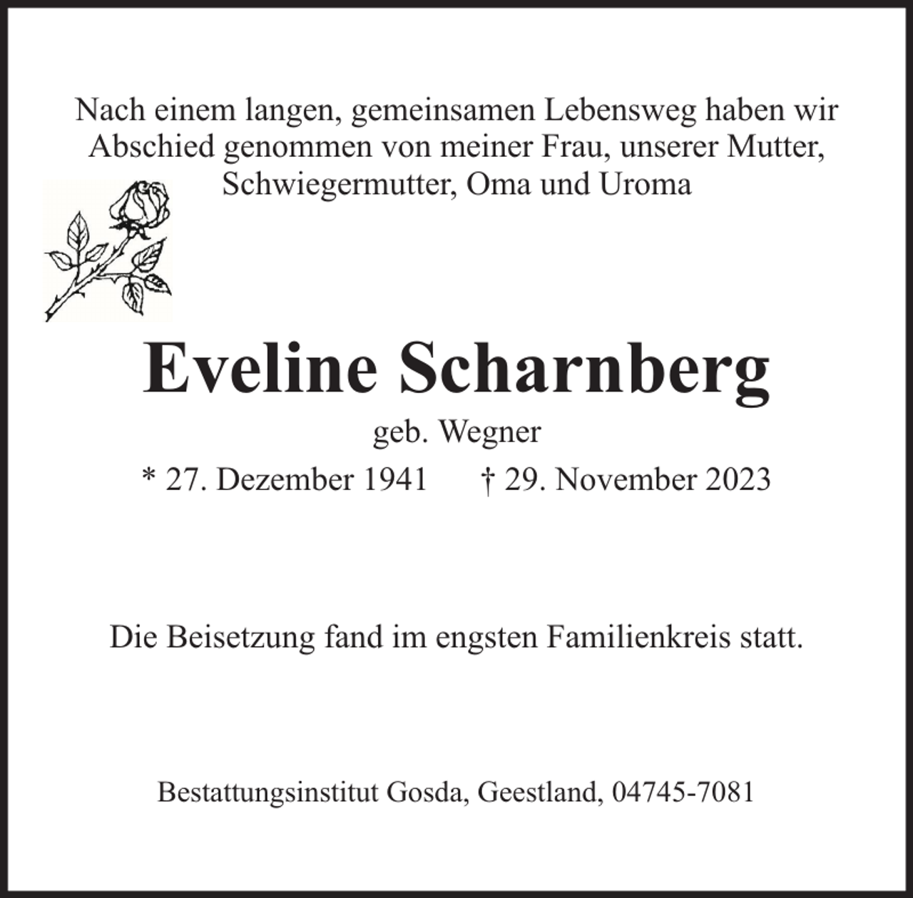 <p>Nach einem langen, gemeinsamen Lebensweg haben wir<br />Abschied genommen von meiner Frau, unserer Mutter,<br />Schwiegermutter, Oma und Uroma</p><p>Eveline Scharnberg</p><p>geb. Wegner<br />* 27. Dezember 1941 † 29. November 2023</p><p>Die Beisetzung fand im engsten Familienkreis statt.</p><p>Bestattungsinstitut Gosda, Geestland, 04745-7081</p>