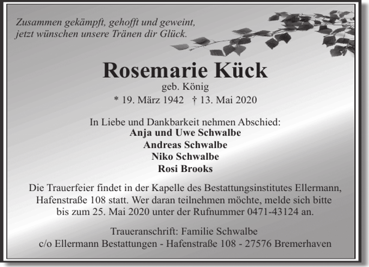 <p>Zusammen gekämpft, gehofft und geweint,<br />jetzt wünschen unsere Tränen dir Glück.</p><p>Rosemarie Kück<br />geb. König<br />* 19. März 1942 † 13. Mai 2020</p><p>In Liebe und Dankbarkeit nehmen Abschied:<br />Anja und Uwe Schwalbe<br />Andreas Schwalbe<br />Niko Schwalbe<br />Rosi Brooks<br />Die Trauerfeier findet in der Kapelle des Bestattungsinstitutes Ellermann,<br />Hafenstraße 108 statt. Wer daran teilnehmen möchte, melde sich bitte<br />bis zum 25. Mai 2020 unter der Rufnummer 0471-43124 an.<br />Traueranschrift: Familie Schwalbe<br />c/o Ellermann Bestattungen - Hafenstraße 108 - 27576 Bremerhaven</p>
