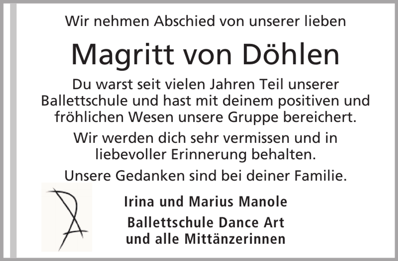 <p>Wir nehmen Abschied von unserer lieben</p><p>Magritt von Döhlen<br />Du warst seit vielen Jahren Teil unserer<br />Ballettschule und hast mit deinem positiven und<br />fröhlichen Wesen unsere Gruppe bereichert.<br />Wir werden dich sehr vermissen und in<br />liebevoller Erinnerung behalten.<br />Unsere Gedanken sind bei deiner Familie.<br />Irina und Marius Manole<br />Ballettschule Dance Art<br />und alle Mittänzerinnen</p>