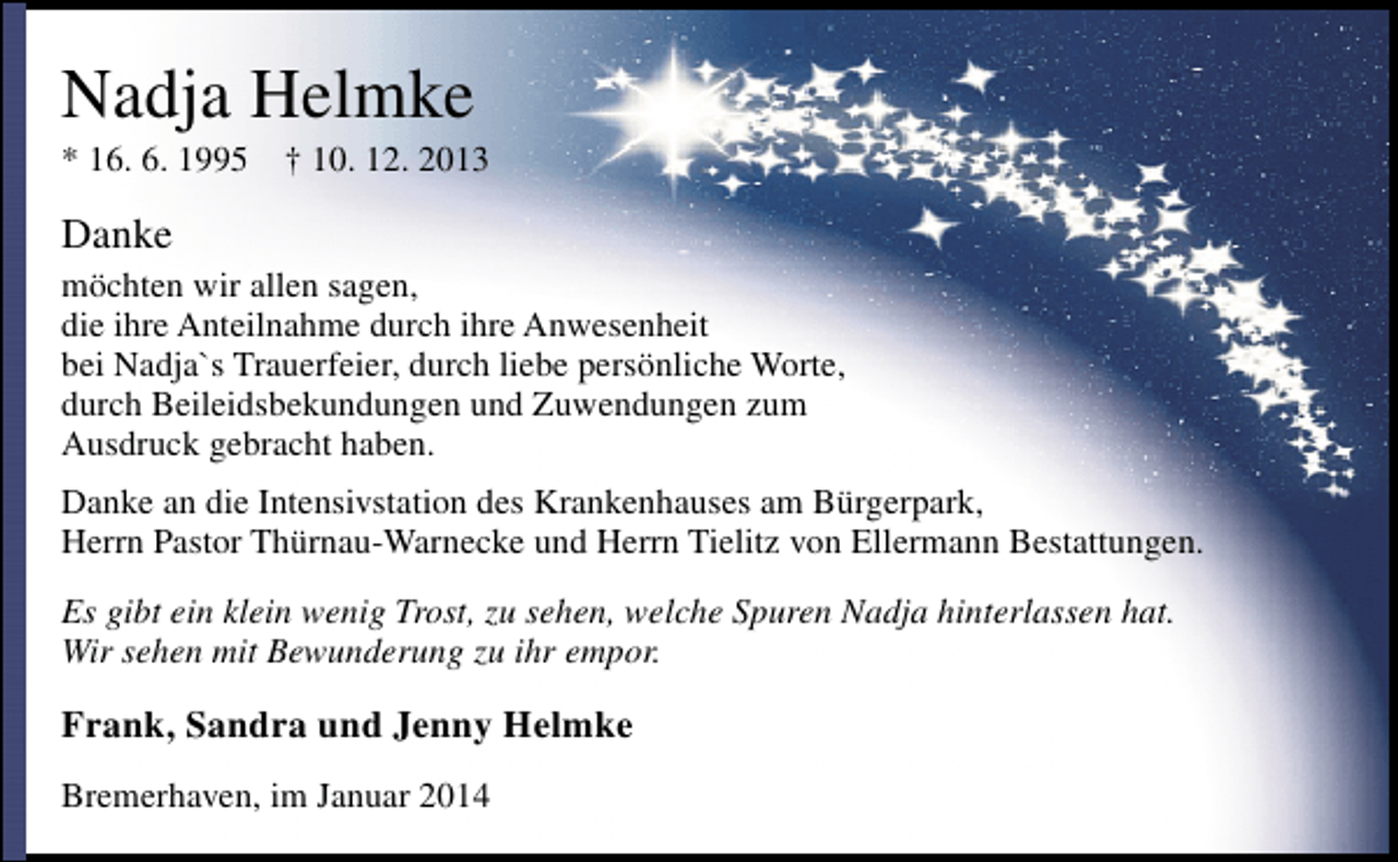 <p>Nadja Helmke</p><p>* 16. 6. 1995</p><p>† 10. 12. 2013</p><p>Danke<br />möchten wir allen sagen,<br />die ihre Anteilnahme durch ihre Anwesenheit<br />bei Nadja`s Trauerfeier, durch liebe persönliche Worte,<br />durch Beileidsbekundungen und Zuwendungen zum<br />Ausdruck gebracht haben.<br />Danke an die Intensivstation des Krankenhauses am Bürgerpark,<br />Herrn Pastor Thürnau-Warnecke und Herrn Tielitz von Ellermann Bestattungen.<br />Es gibt ein klein wenig Trost, zu sehen, welche Spuren Nadja hinterlassen hat.<br />Wir sehen mit Bewunderung zu ihr empor.</p><p>Frank, Sandra und Jenny Helmke<br />Bremerhaven, im Januar 2014</p>