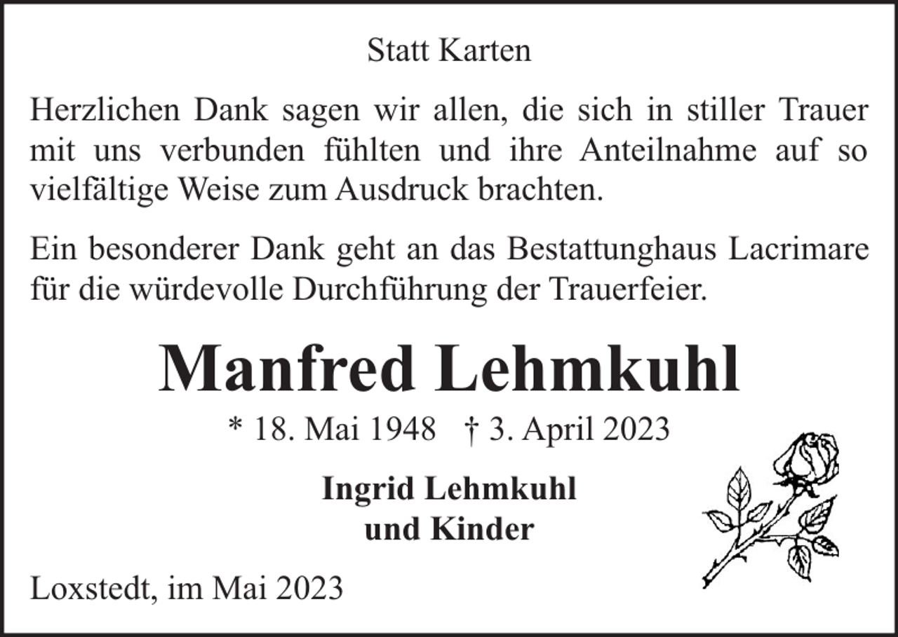 <p>Statt Karten<br />Herzlichen Dank sagen wir allen, die sich in stiller Trauer<br />mit uns verbunden fühlten und ihre Anteilnahme auf so<br />vielfältige Weise zum Ausdruck brachten.<br />Ein besonderer Dank geht an das Bestattunghaus Lacrimare<br />für die würdevolle Durchführung der Trauerfeier.</p><p>Manfred Lehmkuhl<br />* 18. Mai 1948 † 3. April 2023<br />Ingrid Lehmkuhl<br />und Kinder<br />Loxstedt, im Mai 2023</p>