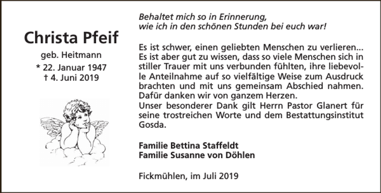 <p>Christa Pfeif<br />geb. Heitmann<br />* 22. Januar 1947<br />† 4. Juni 2019</p><p>Behaltet mich so in Erinnerung,<br />wie ich in den schönen Stunden bei euch war!<br />Es ist schwer, einen geliebten Menschen zu verlieren...<br />Es ist aber gut zu wissen, dass so viele Menschen sich in<br />stiller Trauer mit uns verbunden fühlten, ihre liebevolle Anteilnahme auf so vielfältige Weise zum Ausdruck<br />brachten und mit uns gemeinsam Abschied nahmen.<br />Dafür danken wir von ganzem Herzen.<br />Unser besonderer Dank gilt Herrn Pastor Glanert für<br />seine trostreichen Worte und dem Bestattungsinstitut<br />Gosda.<br />Familie Bettina Staffeldt<br />Familie Susanne von Döhlen<br />Fickmühlen, im Juli 2019</p>