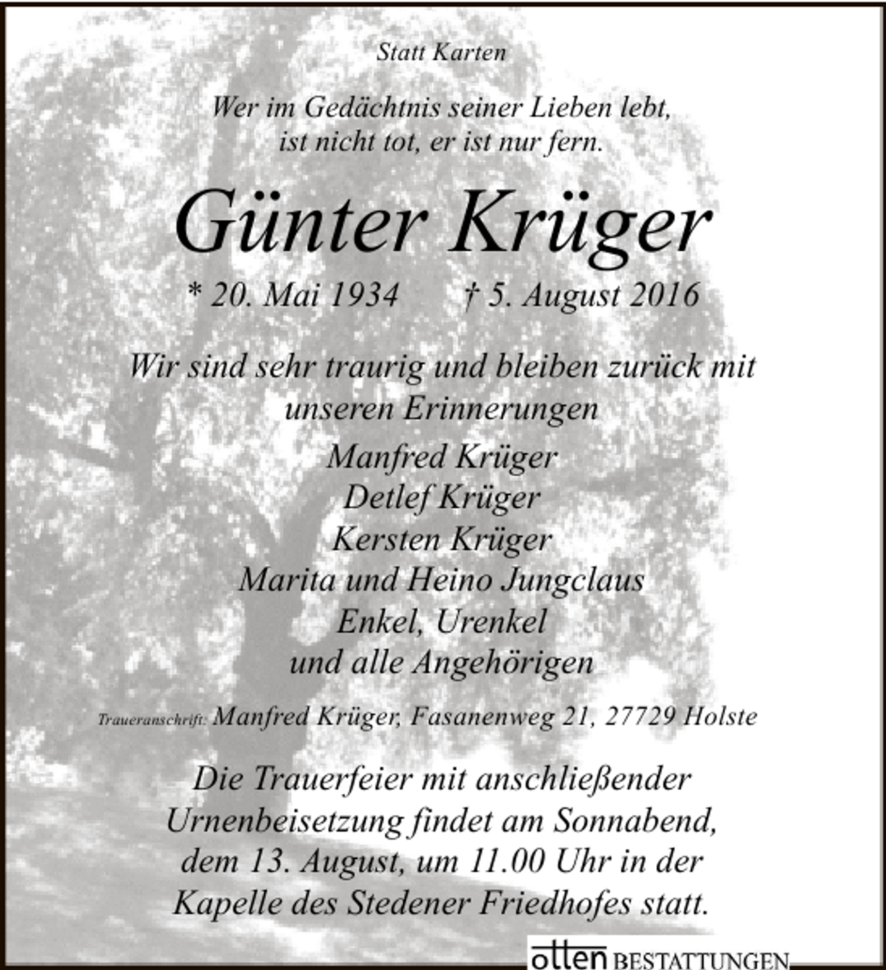 <p>Statt Karten</p><p>Wer im Gedächtnis seiner Lieben lebt,<br />ist nicht tot, er ist nur fern.</p><p>Günter Krüger<br />* 20. Mai 1934</p><p>† 5. August 2016</p><p>Wir sind sehr traurig und bleiben zurück mit<br />unseren Erinnerungen<br />Manfred Krüger<br />Detlef Krüger<br />Kersten Krüger<br />Marita und Heino Jungclaus<br />Enkel, Urenkel<br />und alle Angehörigen<br />Traueranschrift:</p><p>Manfred Krüger, Fasanenweg 21, 27729 Holste</p><p>Die Trauerfeier mit anschließender<br />Urnenbeisetzung findet am Sonnabend,<br />dem 13. August, um 11.00 Uhr in der<br />Kapelle des Stedener Friedhofes statt.</p>