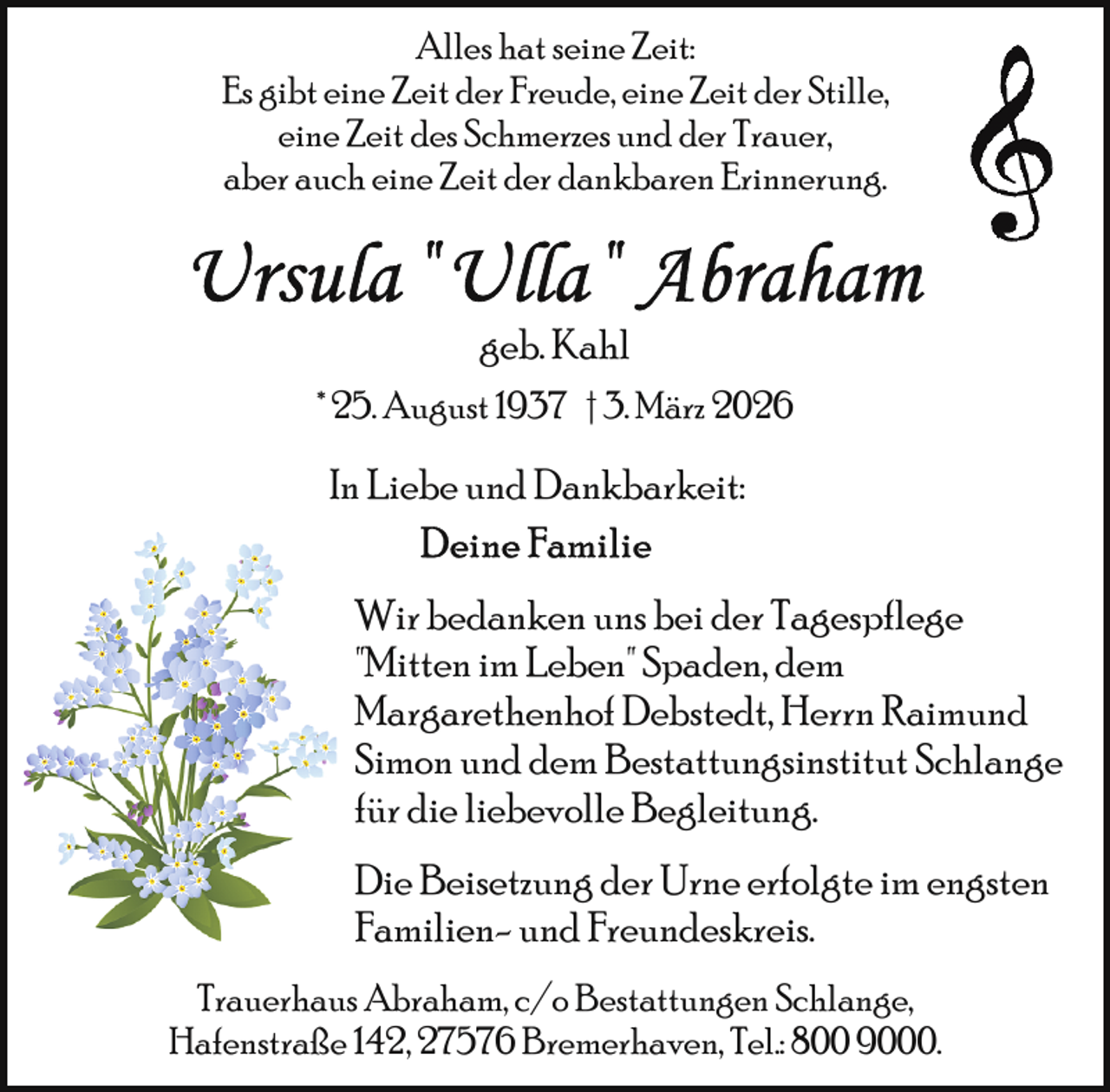 <p>Alles hat seine Zeit:<br />Es gibt eine Zeit der Freude, eine Zeit der Stille,<br />eine Zeit des Schmerzes und der Trauer,<br />aber auch eine Zeit der dankbaren Erinnerung.</p>
<p>geb. Kahl<br />* 25. August 1937 † 3. März 2026</p>
<p>In Liebe und Dankbarkeit:<br />Wir bedanken uns bei der Tagespflege<br />"Mitten im Leben" Spaden, dem<br />Margarethenhof Debstedt, Herrn Raimund<br />Simon und dem Bestattungsinstitut Schlange<br />für die liebevolle Begleitung.<br />Die Beisetzung der Urne erfolgte im engsten<br />Familien- und Freundeskreis.<br />Trauerhaus Abraham, c/o Bestattungen Schlange,<br />Hafenstraße 142, 27576 Bremerhaven, Tel.: 800 9000.</p>