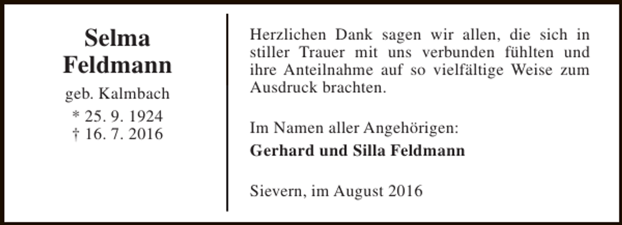 <p>Selma<br />Feldmann<br />geb. Kalmbach<br />* 25. 9. 1924<br />† 16. 7. 2016</p><p>Herzlichen Dank sagen wir allen, die sich in<br />stiller Trauer mit uns verbunden fühlten und<br />ihre Anteilnahme auf so vielfältige Weise zum<br />Ausdruck brachten.<br />Im Namen aller Angehörigen:<br />Gerhard und Silla Feldmann<br />Sievern, im August 2016</p>