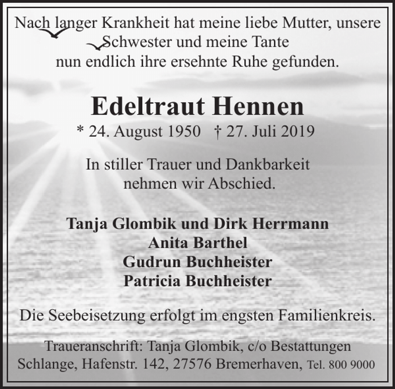 <p>Nach langer Krankheit hat meine liebe Mutter, unsere<br />Schwester und meine Tante<br />nun endlich ihre ersehnte Ruhe gefunden.</p><p>Edeltraut Hennen</p><p>* 24. August 1950 † 27. Juli 2019<br />In stiller Trauer und Dankbarkeit<br />nehmen wir Abschied.<br />Tanja Glombik und Dirk Herrmann<br />Anita Barthel<br />Gudrun Buchheister<br />Patricia Buchheister<br />Die Seebeisetzung erfolgt im engsten Familienkreis.<br />Traueranschrift: Tanja Glombik, c/o Bestattungen<br />Schlange, Hafenstr. 142, 27576 Bremerhaven, Tel. 800 9000</p>