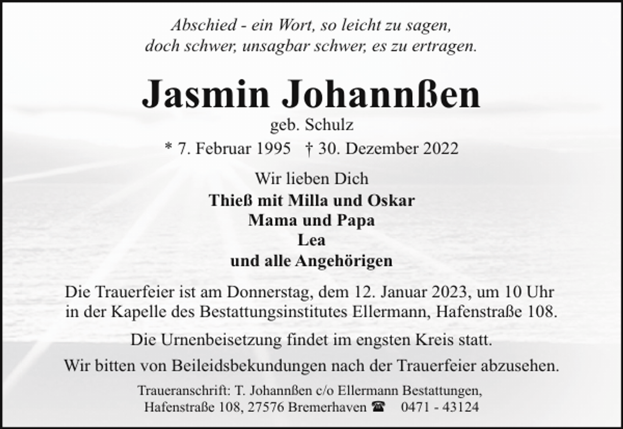 <p>Abschied - ein Wort, so leicht zu sagen,<br />doch schwer, unsagbar schwer, es zu ertragen.</p><p>Jasmin Johannßen<br />geb. Schulz<br />* 7. Februar 1995 † 30. Dezember 2022<br />Wir lieben Dich<br />Thieß mit Milla und Oskar<br />Mama und Papa<br />Lea<br />und alle Angehörigen<br />Die Trauerfeier ist am Donnerstag, dem 12. Januar 2023, um 10 Uhr<br />in der Kapelle des Bestattungsinstitutes Ellermann, Hafenstraße 108.<br />Die Urnenbeisetzung findet im engsten Kreis statt.<br />Wir bitten von Beileidsbekundungen nach der Trauerfeier abzusehen.<br />Traueranschrift: T. Johannßen c/o Ellermann Bestattungen,<br />Hafenstraße 108, 27576 Bremerhaven ( 0471 - 43124</p>