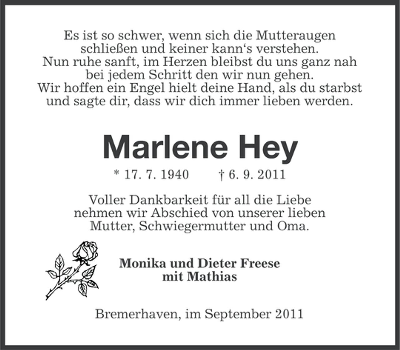 <p>Es ist so schwer, wenn sich die Mutteraugen<br />schließen und keiner kann‘s verstehen.<br />Nun ruhe sanft, im Herzen bleibst du uns ganz nah<br />bei jedem Schritt den wir nun gehen.<br />Wir hoffen ein Engel hielt deine Hand, als du starbst<br />und sagte dir, dass wir dich immer lieben werden.</p><p>Marlene Hey<br />* 17. 7. 1940</p><p>† 6. 9. 2011</p><p>Voller Dankbarkeit für all die Liebe<br />nehmen wir Abschied von unserer lieben<br />Mutter, Schwiegermutter und Oma.<br />Monika und Dieter Freese<br />mit Mathias<br />Bremerhaven, im September 2011</p>