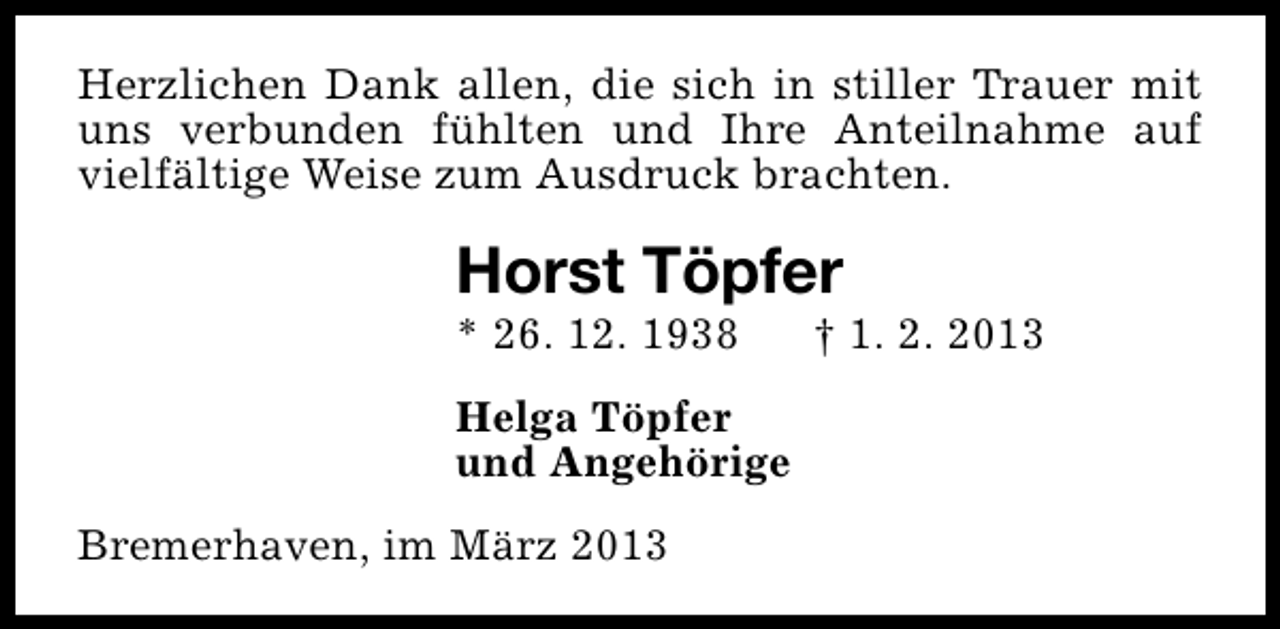<p>Herzlichen Dank allen, die sich in stiller Trauer mit<br />uns verbunden fühlten und Ihre Anteilnahme auf<br />vielfältige Weise zum Ausdruck brachten.</p><p>Horst Töpfer</p><p>* 26. 12. 1938</p><p>Helga Töpfer<br />und Angehörige<br />Bremerhaven, im März 2013</p><p>† 1. 2. 2013</p>