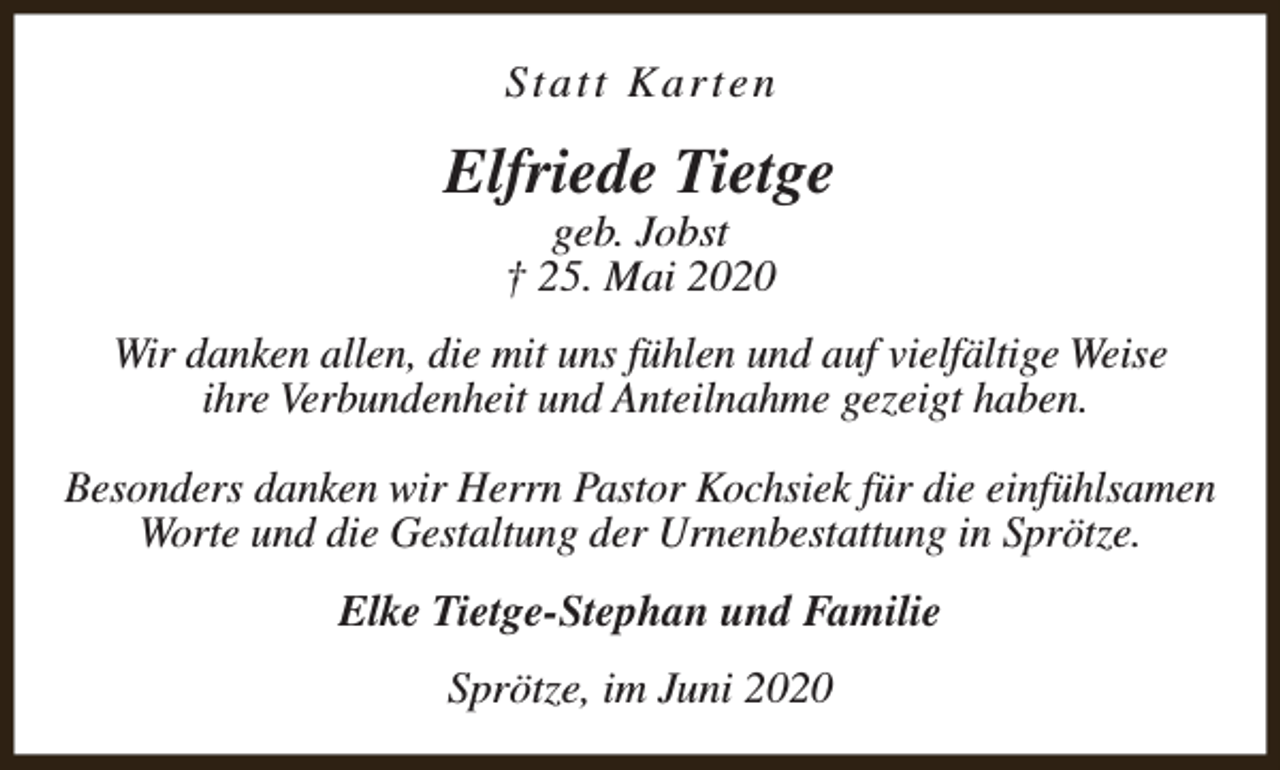 <p>Statt Karten</p><p>Elfriede Tietge<br />geb. Jobst<br />† 25. Mai 2020</p><p>Wir danken allen, die mit uns fühlen und auf vielfältige Weise<br />ihre Verbundenheit und Anteilnahme gezeigt haben.<br />Besonders danken wir Herrn Pastor Kochsiek für die einfühlsamen<br />Worte und die Gestaltung der Urnenbestattung in Sprötze.<br />Elke Tietge-Stephan und Familie<br />Sprötze, im Juni 2020</p>
