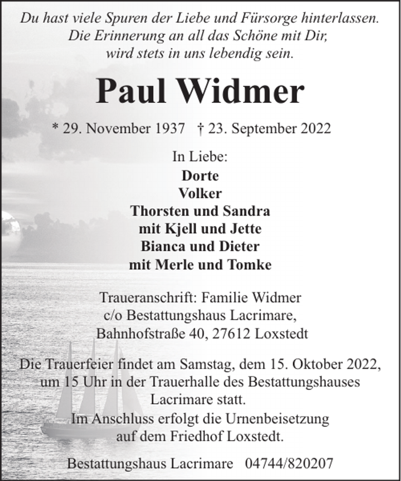 <p>Du hast viele Spuren der Liebe und Fürsorge hinterlassen.<br />Die Erinnerung an all das Schöne mit Dir,<br />wird stets in uns lebendig sein.</p><p>Paul Widmer<br />* 29. November 1937 † 23. September 2022<br />In Liebe:<br />Dorte<br />Volker<br />Thorsten und Sandra<br />mit Kjell und Jette<br />Bianca und Dieter<br />mit Merle und Tomke<br />Traueranschrift: Familie Widmer<br />c/o Bestattungshaus Lacrimare,<br />Bahnhofstraße 40, 27612 Loxstedt<br />Die Trauerfeier findet am Samstag, dem 15. Oktober 2022,<br />um 15 Uhr in der Trauerhalle des Bestattungshauses<br />Lacrimare statt.<br />Im Anschluss erfolgt die Urnenbeisetzung<br />auf dem Friedhof Loxstedt.<br />Bestattungshaus Lacrimare 04744/820207</p>