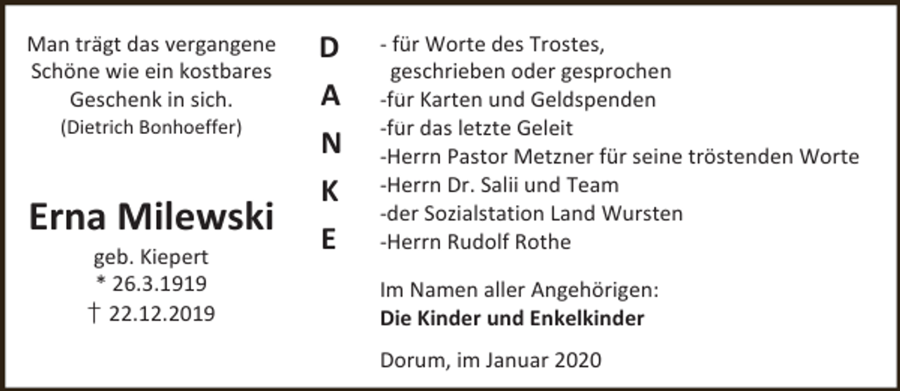 <p>Man trägt das vergangene<br />Schöne wie ein kostbares<br />Geschenk in sich.<br />(Dietrich Bonhoeffer)</p><p>Erna Milewski<br />geb. Kiepert<br />* 26.3.1919<br />† 22.12.2019</p><p>D<br />A<br />N<br />K<br />E</p><p>- für Worte des Trostes,<br />geschrieben oder gesprochen<br />-für Karten und Geldspenden<br />-für das letzte Geleit<br />-Herrn Pastor Metzner für seine tröstenden Worte<br />-Herrn Dr. Salii und Team<br />-der Sozialstation Land Wursten<br />-Herrn Rudolf Rothe<br />Im Namen aller Angehörigen:<br />Die Kinder und Enkelkinder<br />Dorum, im Januar 2020</p>
