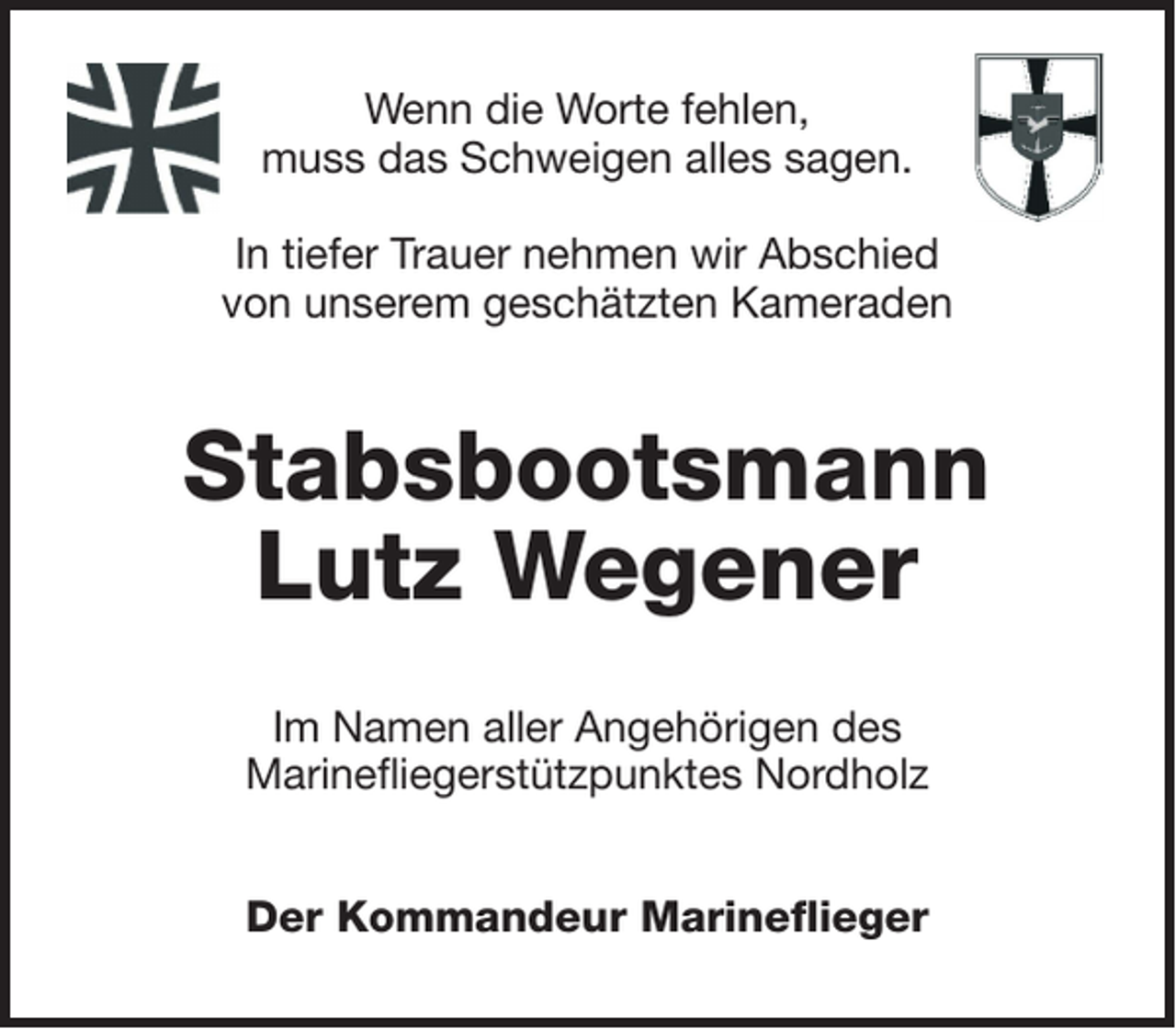 <p>Wenn die Worte fehlen,<br />muss das Schweigen alles sagen.<br />In tiefer Trauer nehmen wir Abschied<br />von unserem geschätzten Kameraden</p><p>Stabsbootsmann<br />Lutz Wegener<br />Im Namen aller Angehörigen des<br />Marinefliegerstützpunktes Nordholz<br />Der Kommandeur Marineflieger</p>