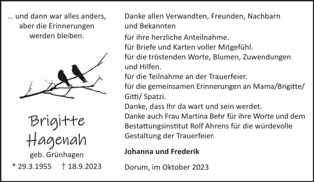 <p>… und dann war alles anders,<br />aber die Erinnerungen<br />werden bleiben.</p><p>Brigitte<br />Hagenah</p><p>geb. Grünhagen<br />* 29.3.1955 † 18.9.2023</p><p>Danke allen Verwandten, Freunden, Nachbarn<br />und Bekannten<br />für ihre herzliche Anteilnahme.<br />für Briefe und Karten voller Mitgefühl.<br />für die tröstenden Worte, Blumen, Zuwendungen<br />und Hilfen.<br />für die Teilnahme an der Trauerfeier.<br />für die gemeinsamen Erinnerungen an Mama/Brigitte/<br />Gi«/ Spatzi.<br />Danke, dass Ihr da wart und sein werdet.<br />Danke auch Frau Martina Behr für ihre Worte und dem<br />Besta©ungsinstut Rolf Ahrens für die würdevolle<br />Gestaltung der Trauerfeier.<br />Johanna und Frederik<br />Dorum, im Oktober 2023</p>
