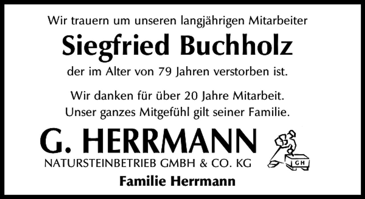 <p>Wir trauern um unseren langjährigen Mitarbeiter</p><p>Siegfried Buchholz<br />der im Alter von 79 Jahren verstorben ist.</p><p>Wir danken für über 20 Jahre Mitarbeit.<br />Unser ganzes Mitgefühl gilt seiner Familie.</p><p>NATURSTEINBETRIEB GMBH &amp; CO. KG</p><p>Familie Herrmann</p>