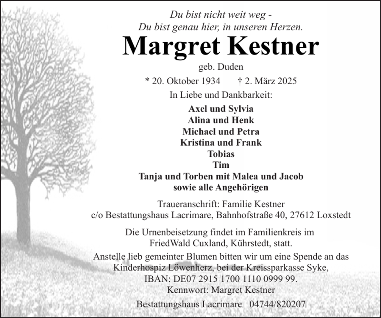 <p>Du bist nicht weit weg Du bist genau hier, in unseren Herzen.</p><p>Margret Kestner<br />geb. Duden<br />* 20. Oktober 1934<br />† 2. März 2025<br />In Liebe und Dankbarkeit:<br />Axel und Sylvia<br />Alina und Henk<br />Michael und Petra<br />Kristina und Frank<br />Tobias<br />Tim<br />Tanja und Torben mit Malea und Jacob<br />sowie alle Angehörigen</p><p>Traueranschrift: Familie Kestner<br />c/o Bestattungshaus Lacrimare, Bahnhofstraße 40, 27612 Loxstedt<br />Die Urnenbeisetzung findet im Familienkreis im<br />FriedWald Cuxland, Kührstedt, statt.<br />Anstelle lieb gemeinter Blumen bitten wir um eine Spende an das<br />Kinderhospiz Löwenherz, bei der Kreissparkasse Syke,<br />IBAN: DE07 2915 1700 1119.<br />Kennwort: Margret Kestner<br />Bestattungshaus Lacrimare 04744/820207</p>