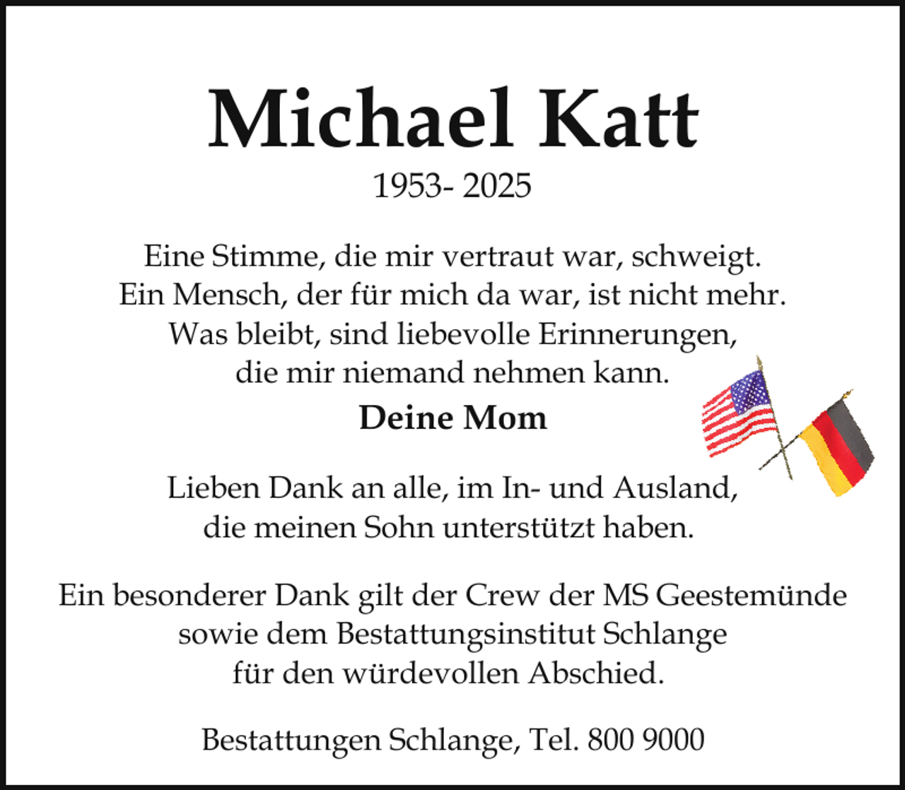 <p>Michael Katt<br />1953- 2025</p><p>Eine Stimme, die mir vertraut war, schweigt.<br />Ein Mensch, der für mich da war, ist nicht mehr.<br />n,<br />Was bleibt, sind liebevolle Erinnerungen,<br />die mir niemand nehmen kann.</p><p>Deine Mom<br />Lieben Dank an alle, im In- und Ausland,<br />die meinen Sohn unterstützt haben.<br />Ein besonderer Dank gilt der Crew der MS Geestemünde<br />sowie dem Bestattungsinstitut Schlange<br />für den würdevollen Abschied.<br />Bestattungen Schlange, Tel. 800 9000</p>