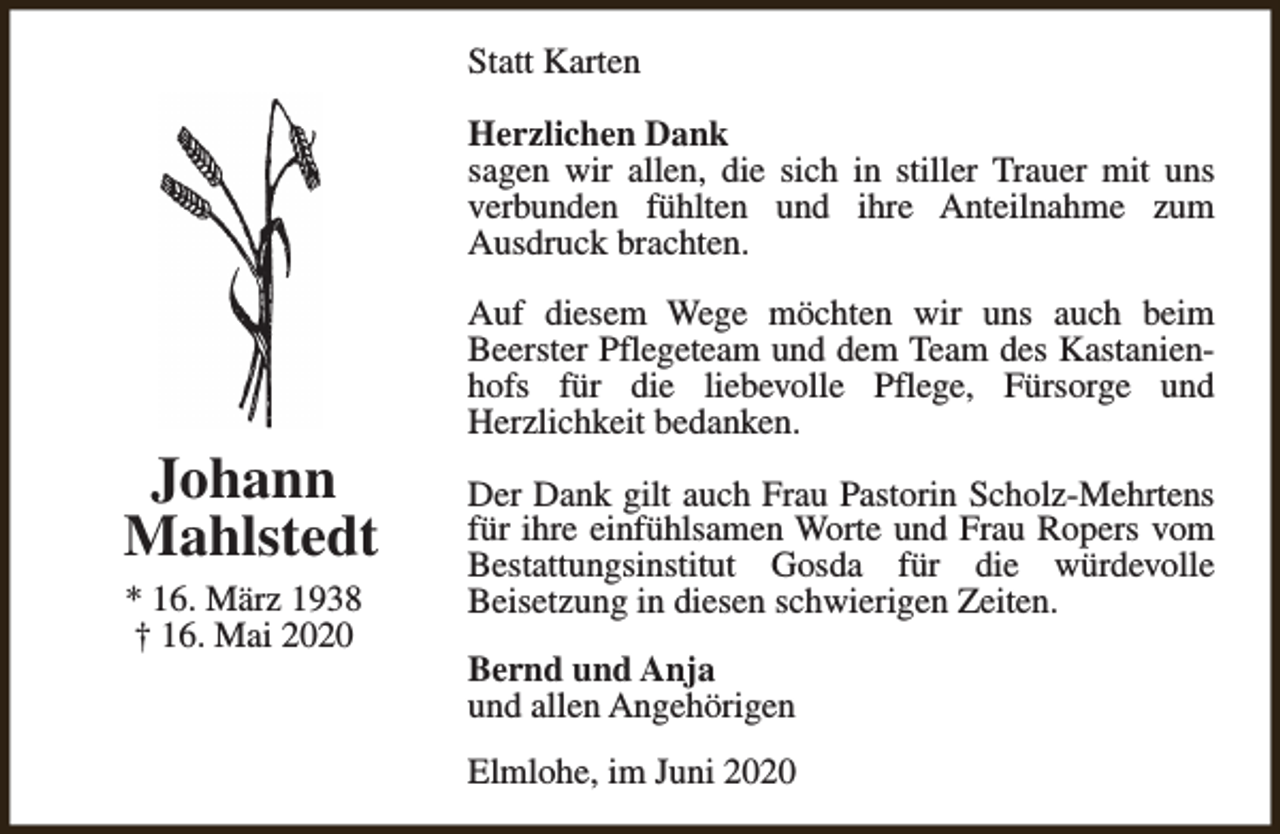 <p>Statt Karten<br />Herzlichen Dank<br />sagen wir allen, die sich in stiller Trauer mit uns<br />verbunden fühlten und ihre Anteilnahme zum<br />Ausdruck brachten.</p><p>Johann<br />Mahlstedt<br />* 16. März 1938<br />† 16. Mai 2020</p><p>Auf diesem Wege möchten wir uns auch beim<br />Beerster Pflegeteam und dem Team des Kastanienhofs für die liebevolle Pflege, Fürsorge und<br />Herzlichkeit bedanken.<br />Der Dank gilt auch Frau Pastorin Scholz-Mehrtens<br />für ihre einfühlsamen Worte und Frau Ropers vom<br />Bestattungsinstitut Gosda für die würdevolle<br />Beisetzung in diesen schwierigen Zeiten.<br />Bernd und Anja<br />und allen Angehörigen<br />Elmlohe, im Juni 2020</p>