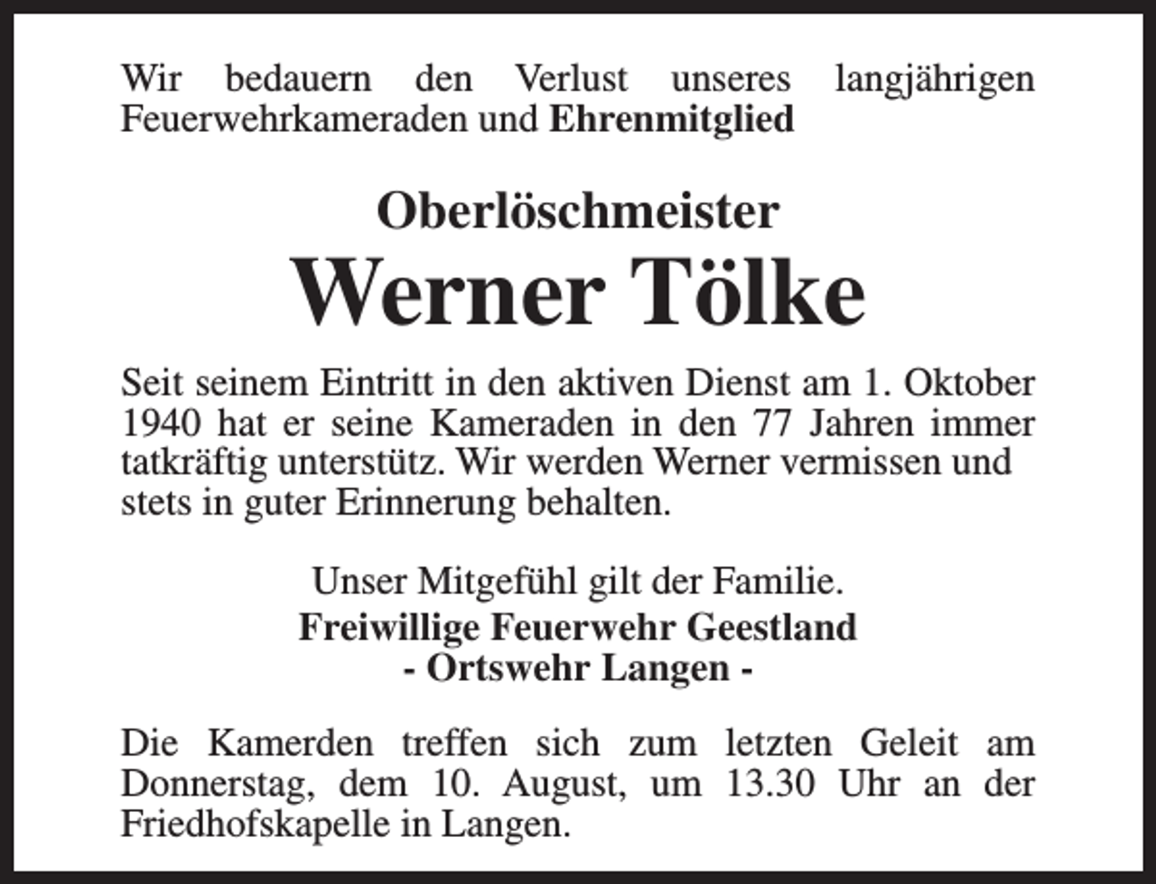 <p>Wir bedauern den Verlust unseres langjährigen<br />Feuerwehrkameraden und Ehrenmitglied</p><p>Oberlöschmeister</p><p>Werner Tölke</p><p>Seit seinem Eintritt in den aktiven Dienst am 1. Oktober<br />1940 hat er seine Kameraden in den 77 Jahren immer<br />tatkräftig unterstütz. Wir werden Werner vermissen und<br />stets in guter Erinnerung behalten.<br />Unser Mitgefühl gilt der Familie.<br />Freiwillige Feuerwehr Geestland<br />- Ortswehr Langen Die Kamerden treffen sich zum letzten Geleit am<br />Donnerstag, dem 10. August, um 13.30 Uhr an der<br />Friedhofskapelle in Langen.</p>