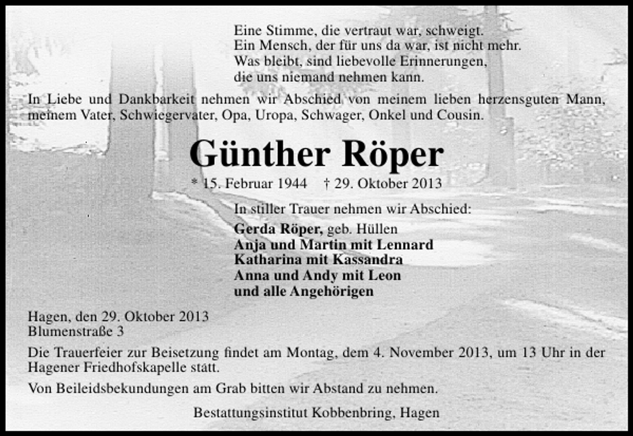 <p>Eine Stimme, die vertraut war, schweigt.<br />Ein Mensch, der für uns da war, ist nicht mehr.<br />Was bleibt, sind liebevolle Erinnerungen,<br />die uns niemand nehmen kann.<br />In Liebe und Dankbarkeit nehmen wir Abschied von meinem lieben herzensguten Mann,<br />meinem Vater, Schwiegervater, Opa, Uropa, Schwager, Onkel und Cousin.</p><p>Günther Röper<br />* 15. Februar 1944</p><p>† 29. Oktober 2013</p><p>In stiller Trauer nehmen wir Abschied:<br />Gerda Röper, geb. Hüllen<br />Anja und Martin mit Lennard<br />Katharina mit Kassandra<br />Anna und Andy mit Leon<br />und alle Angehörigen<br />Hagen, den 29. Oktober 2013<br />Blumenstraße 3<br />Die Trauerfeier zur Beisetzung ﬁndet am Montag, dem 4. November 2013, um 13 Uhr in der<br />Hagener Friedhofskapelle statt.<br />Von Beileidsbekundungen am Grab bitten wir Abstand zu nehmen.<br />Bestattungsinstitut Kobbenbring, Hagen</p>