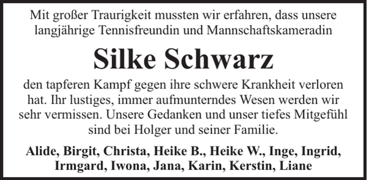 <p>Mit großer Traurigkeit mussten wir erfahren, dass unsere<br />langjährige Tennisfreundin und Mannschaftskameradin</p><p>Silke Schwarz</p><p>den tapferen Kampf gegen ihre schwere Krankheit verloren<br />hat. Ihr lustiges, immer aufmunterndes Wesen werden wir<br />sehr vermissen. Unsere Gedanken und unser tiefes Mitgefühl<br />sind bei Holger und seiner Familie.<br />Alide, Birgit, Christa, Heike B., Heike W., Inge, Ingrid,<br />Irmgard, Iwona, Jana, Karin, Kerstin, Liane</p>
