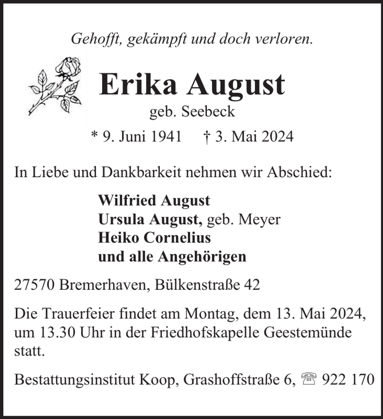 <p>Gehofft, gekämpft und doch verloren.</p><p>Erika August<br />geb. Seebeck</p><p>* 9. Juni 1941</p><p>† 3. Mai 2024</p><p>In Liebe und Dankbarkeit nehmen wir Abschied:<br />Wilfried August<br />Ursula August, geb. Meyer<br />Heiko Cornelius<br />und alle Angehörigen<br />27570 Bremerhaven, Bülkenstraße 42<br />Die Trauerfeier findet am Montag, dem 13. Mai 2024,<br />um 13.30 Uhr in der Friedhofskapelle Geestemünde<br />statt.<br />Bestattungsinstitut Koop, Grashoffstraße 6,  922 170</p>