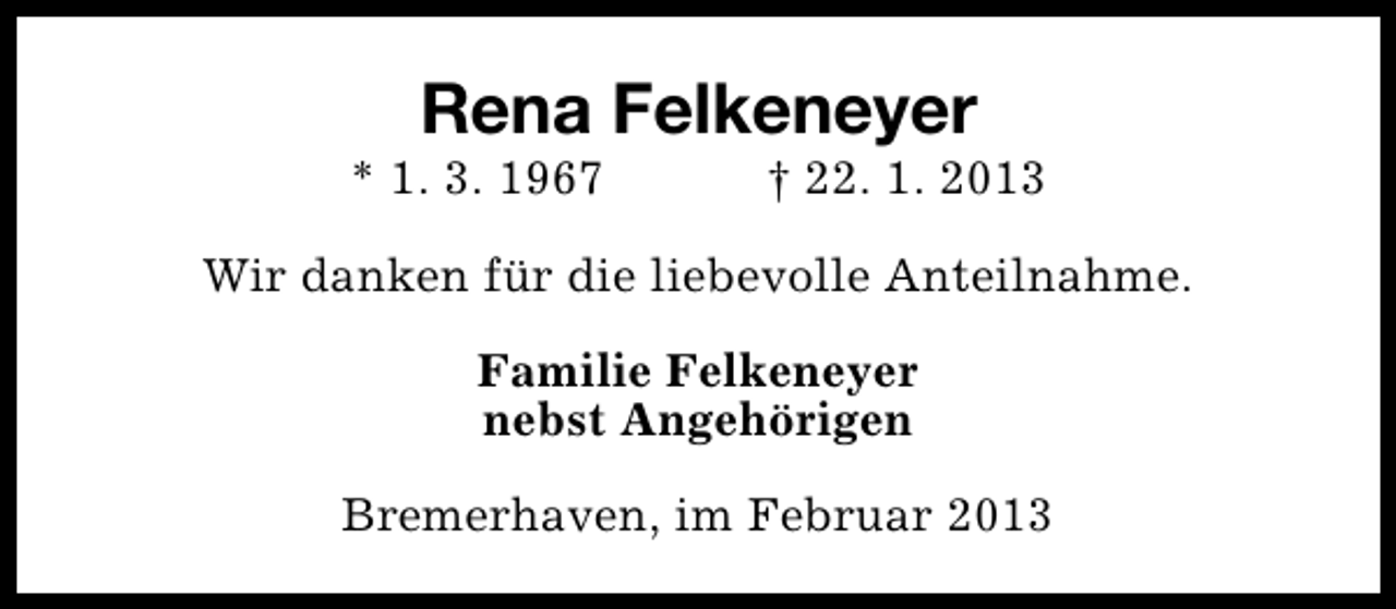 <p>Rena Felkeneyer</p><p>* 1. 3. 1967</p><p>† 22. 1. 2013</p><p>Wir danken für die liebevolle Anteilnahme.<br />Familie Felkeneyer<br />nebst Angehörigen<br />Bremerhaven, im Februar 2013</p>