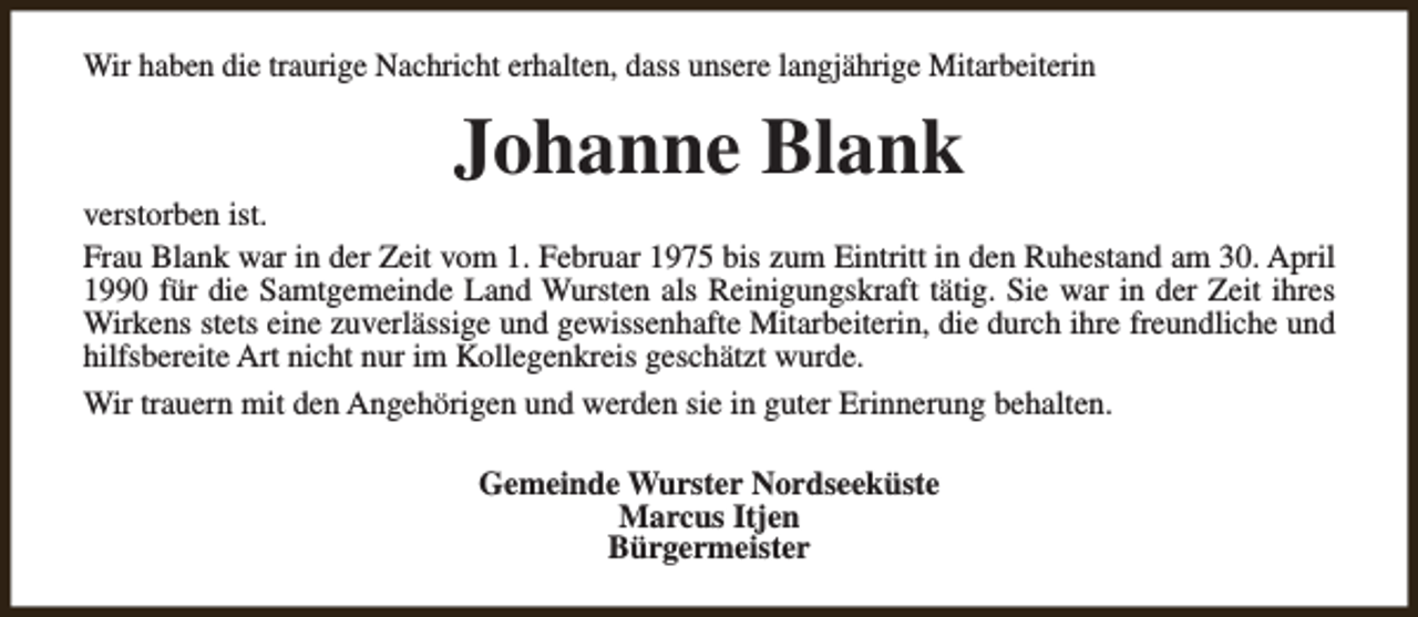 <p>Wir haben die traurige Nachricht erhalten, dass unsere langjährige Mitarbeiterin</p><p>Johanne Blank</p><p>verstorben ist.<br />Frau Blank war in der Zeit vom 1. Februar 1975 bis zum Eintritt in den Ruhestand am 30. April<br />1990 für die Samtgemeinde Land Wursten als Reinigungskraft tätig. Sie war in der Zeit ihres<br />Wirkens stets eine zuverlässige und gewissenhafte Mitarbeiterin, die durch ihre freundliche und<br />hilfsbereite Art nicht nur im Kollegenkreis geschätzt wurde.<br />Wir trauern mit den Angehörigen und werden sie in guter Erinnerung behalten.<br />Gemeinde Wurster Nordseeküste<br />Marcus Itjen<br />Bürgermeister</p>