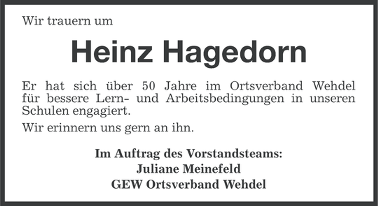 <p>Wir trauern um</p><p>Heinz Hagedorn<br />Er hat sich über 50 Jahre im Ortsverband Wehdel<br />für bessere Lern- und Arbeitsbedingungen in unseren<br />Schulen engagiert.<br />Wir erinnern uns gern an ihn.<br />Im Auftrag des Vorstandsteams:<br />Juliane Meinefeld<br />GEW Ortsverband Wehdel</p>