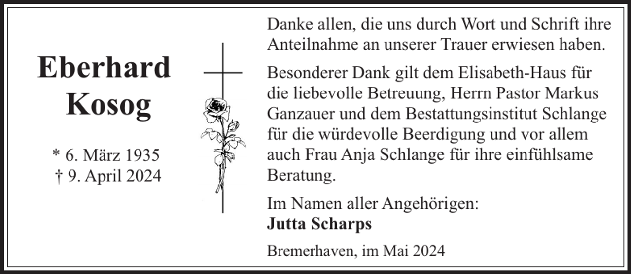<p>Eberhard<br />Kosog<br />* 6. März 1935<br />† 9. April 2024</p><p>Danke allen, die uns durch Wort und Schrift ihre<br />Anteilnahme an unserer Trauer erwiesen haben.<br />Besonderer Dank gilt dem Elisabeth-Haus für<br />die liebevolle Betreuung, Herrn Pastor Markus<br />Ganzauer und dem Bestattungsinstitut Schlange<br />für die würdevolle Beerdigung und vor allem<br />auch Frau Anja Schlange für ihre einfühlsame<br />Beratung.<br />Im Namen aller Angehörigen:<br />Jutta Scharps<br />Bremerhaven, im Mai 2024</p>
