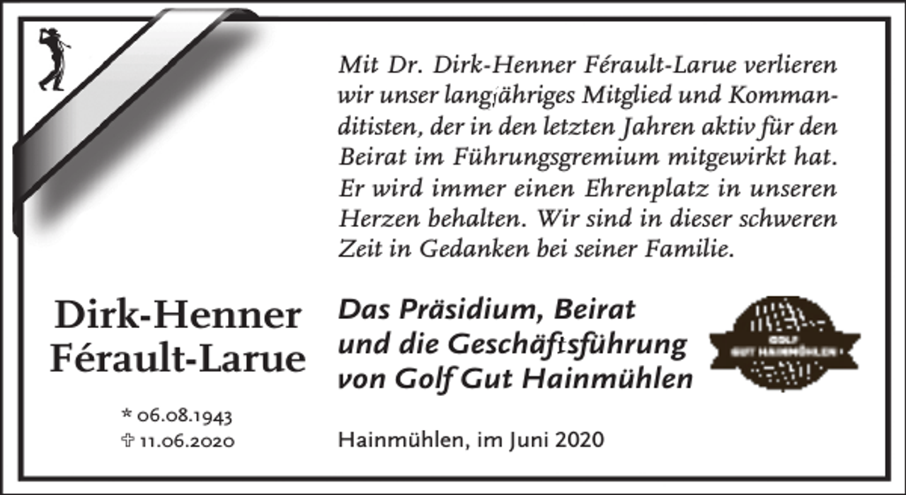 <p>Mit Dr. Dirk-Henner Férault-Larue verlieren<br />wir unser langj<br />gjähriges Mitglied und Kommanditisten, der in den letzten Jahren aktiv für den<br />Beirat im Führungsgremium mitgewirkt hat.<br />Er wird immer einen Ehrenplatz in unseren<br />Herzen behalten. Wir sind in dieser schweren<br />Zeit in Gedanken bei seiner Familie.</p><p>Dirk-Henner<br />Férault-Larue<br />* 06.08.1943<br />U 11.06.2020</p><p>Das Präsidium, Beirat<br />und die Geschäfftsführung<br />von Golf Gut Hainmühlen<br />Hainmühlen, im Juni 2020</p>