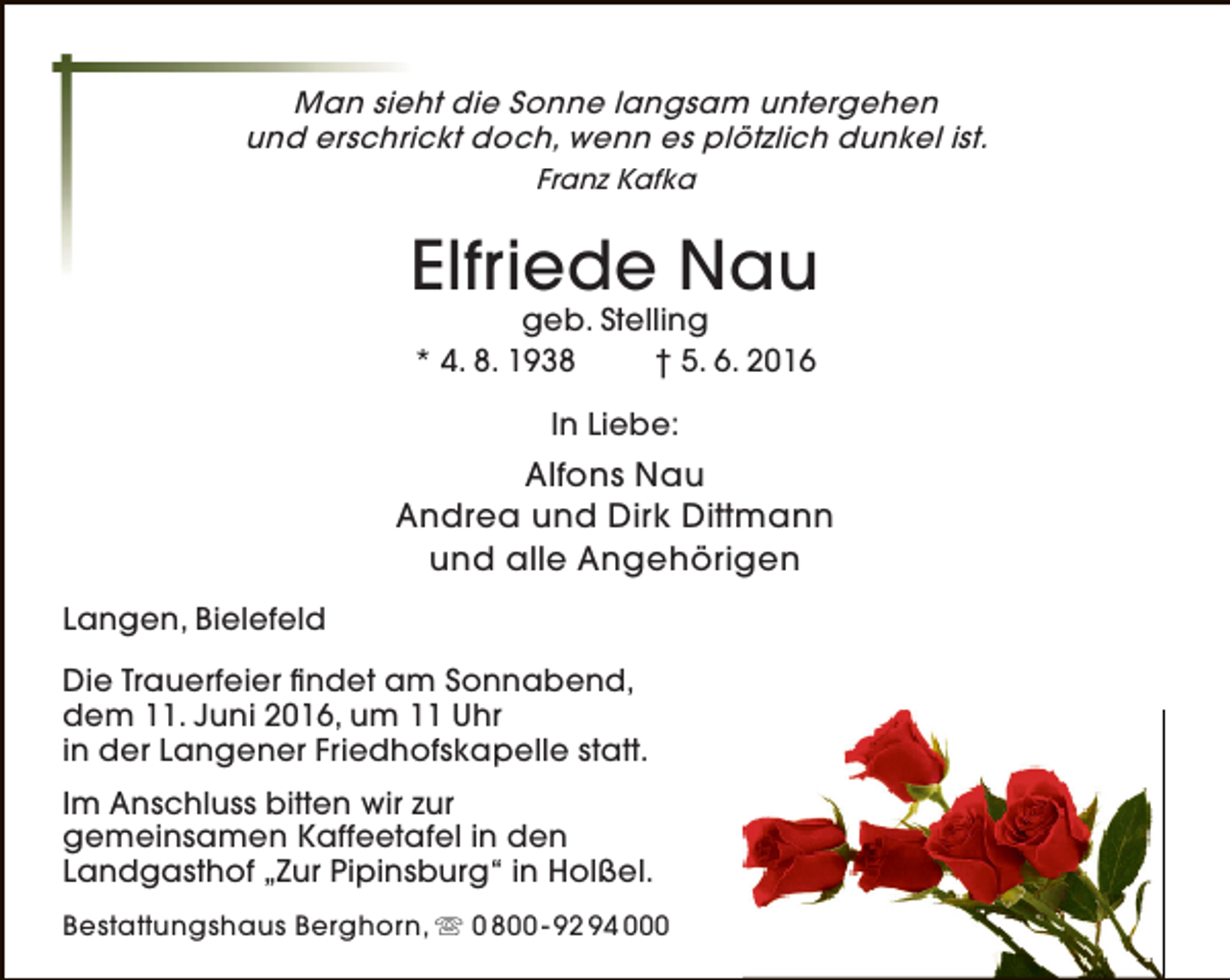 <p>Man sieht die Sonne langsam untergehen<br />und erschrickt doch, wenn es plötzlich dunkel ist.<br />Franz Kafka</p><p>Elfriede Nau<br />geb. Stelling<br />* 4. 8. 1938<br />† 5. 6. 2016<br />In Liebe:</p><p>Alfons Nau<br />Andrea und Dirk Dittmann<br />und alle Angehörigen<br />Langen, Bielefeld<br />Die Trauerfeier findet am Sonnabend,<br />dem 11. Juni 2016, um 11 Uhr<br />in der Langener Friedhofskapelle statt.<br />Im Anschluss bitten wir zur<br />gemeinsamen Kaffeetafel in den<br />Landgasthof „Zur Pipinsburg“ in Holßel.<br />Bestattungshaus Berghorn,  0 800 - 92 94 000</p>