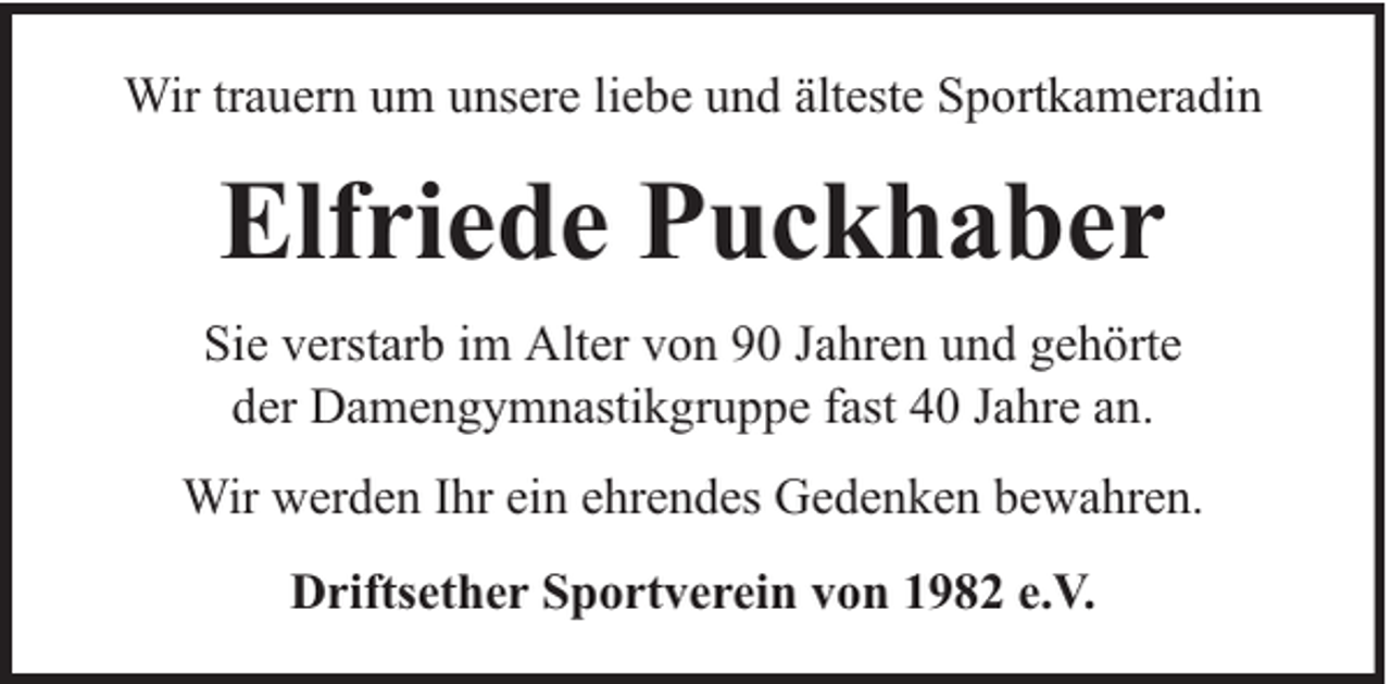 <p>Wir trauern um unsere liebe und älteste Sportkameradin</p><p>Elfriede Puckhaber<br />Sie verstarb im Alter von 90 Jahren und gehörte<br />der Damengymnastikgruppe fast 40 Jahre an.<br />Wir werden Ihr ein ehrendes Gedenken bewahren.<br />Driftsether Sportverein von 1982 e.V.</p>