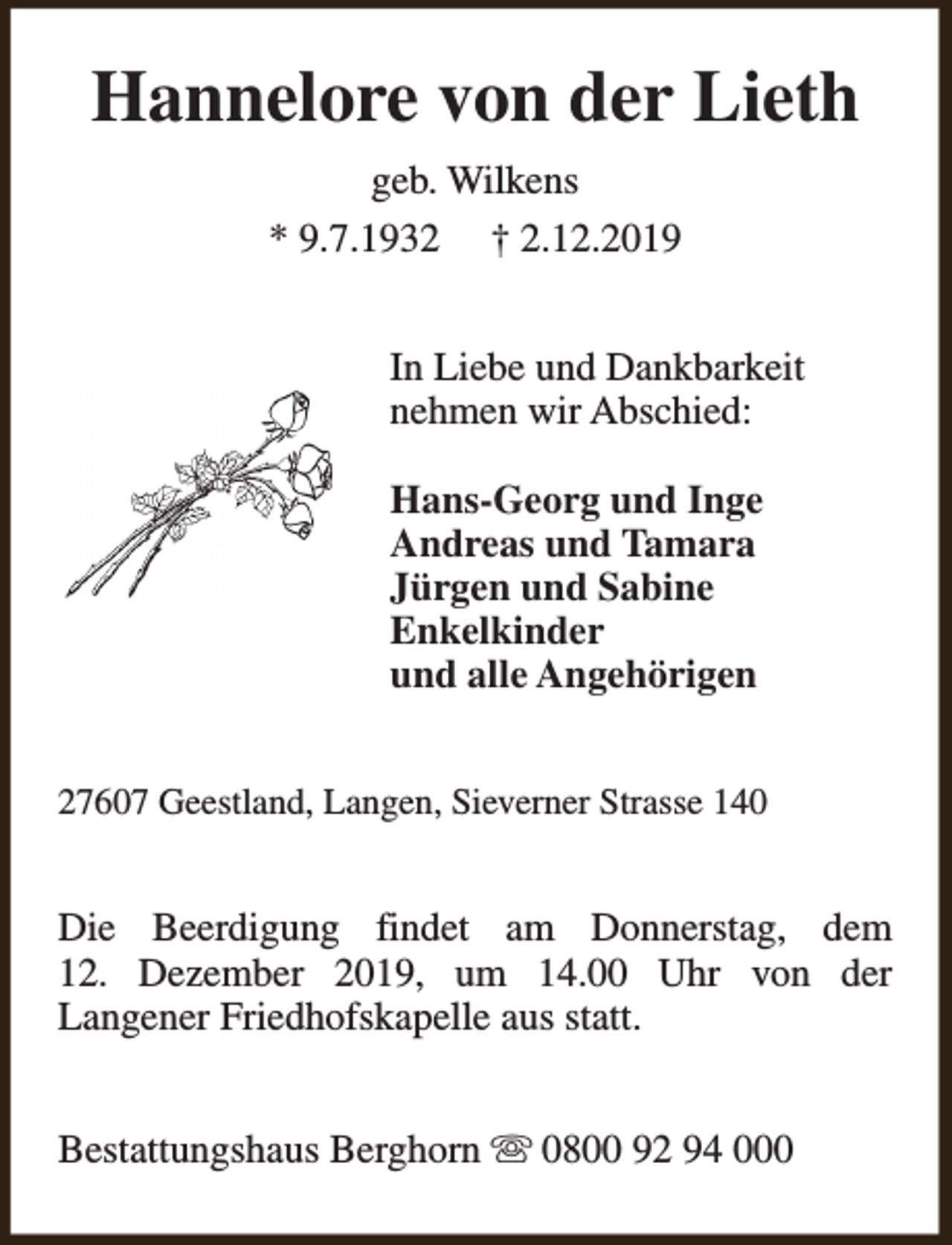 <p>Hannelore von der Lieth<br />geb. Wilkens<br />* 9.7.1932 † 2.12.2019<br />In Liebe und Dankbarkeit<br />nehmen wir Abschied:<br />Hans-Georg und Inge<br />Andreas und Tamara<br />Jürgen und Sabine<br />Enkelkinder<br />und alle Angehörigen<br />27607 Geestland, Langen, Sieverner Strasse 140</p><p>Die Beerdigung findet am Donnerstag, dem<br />12. Dezember 2019, um 14.00 Uhr von der<br />Langener Friedhofskapelle aus statt.<br />Bestattungshaus Berghorn s 0800 92 94 000</p>
