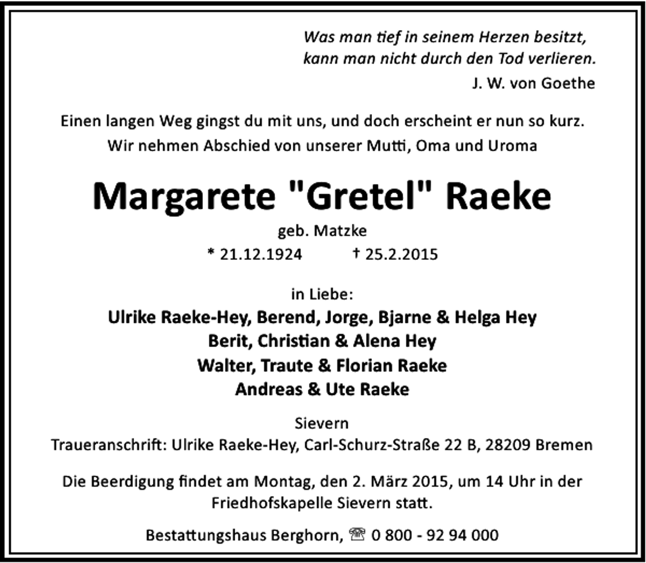 <p>Was man ef in seinem Herzen besitzt,<br />kann man nicht durch den Tod verlieren.<br />J. W. von Goethe<br />Einen langen Weg gingst du mit uns, und doch erscheint er nun so kurz.<br />Wir nehmen Abschied von unserer Mu , Oma und Uroma</p><p>Margarete "Gretel" Raeke<br />geb. Matzke<br />* 21.12.1924<br />† 25.2.2015<br />in Liebe:</p><p>Ulrike Raeke-Hey, Berend, Jorge, Bjarne &amp; Helga Hey<br />Berit, Chris an &amp; Alena Hey<br />Walter, Traute &amp; Florian Raeke<br />Andreas &amp; Ute Raeke<br />Sievern<br />Traueranschri : Ulrike Raeke-Hey, Carl-Schurz-Straße 22 B, 28209 Bremen<br />Die Beerdigung ﬁndet am Montag, den 2. März 2015, um 14 Uhr in der<br />Friedhofskapelle Sievern sta .<br />Besta ungshaus Berghorn, ' 0 800 - 92 94 000</p>